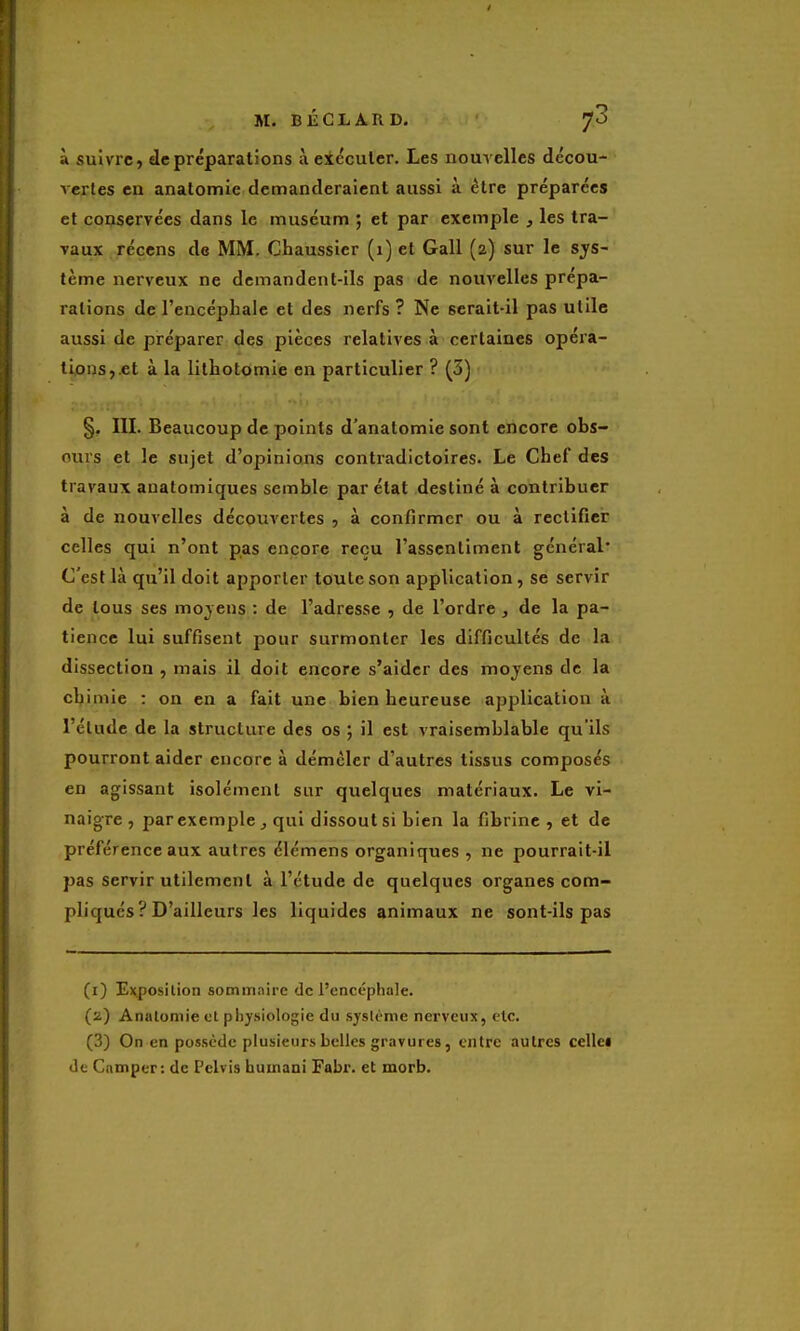 à suivre, de préparations à eicculer. Les nouvelles décou- vertes en anatomie demanderaient aussi à être préparées et coqservées dans le muséum ; et par exemple , les tra- vaux récens de MM. Chaussier (1) et Gall (2) sur le sys- tème nerveux ne demandent-ils pas de nouvelles prépa- rations de l'encéphale et des nerfs ? Ne serait-il pas utile aussi de préparer des pièces relatives à certaines opéra- tions,.et à la lithotomie en particulier ? (3) §, III. Beaucoup de points d'anatomie sont encore obs- curs et le sujet d'opinions contradictoires. Le Chef des travaux anatomiques semble par état destiné à contribuer à de nouvelles découvertes , à confirmer ou à rectifier celles qui n'ont pas encore reçu l'assentiment général* C'est là qu'il doit apporter toute son application, se servir de tous ses moyens : de l'adresse , de l'ordre , de la pa- tience lui suffisent pour surmonter les difficultés de la dissection , mais il doit encore s'aider des moyens de la chimie : on en a fait une bien heureuse application à l'étude de la structure des os ; il est vraisemblable qu'ils pourront aider encore à démêler d'autres tissus composés en agissant isolément sur quelques matériaux. Le vi- naigre , par exemple , qui dissout si bien la fibrine , et de préférence aux autres élémens organiques , ne pourrait-il pas servir utilement à l'étude de quelques organes com- pliqués ? D'ailleurs les liquides animaux ne sont-ils pas (1) Exposition sommaire de l'encéphale. (2) Anatomie et pliysiologie du système nerveux, clc. (3) On en possède plusieurs belles gravures, entre autres cellci de Camper: de Pclvis huinani Fabr. et morb.