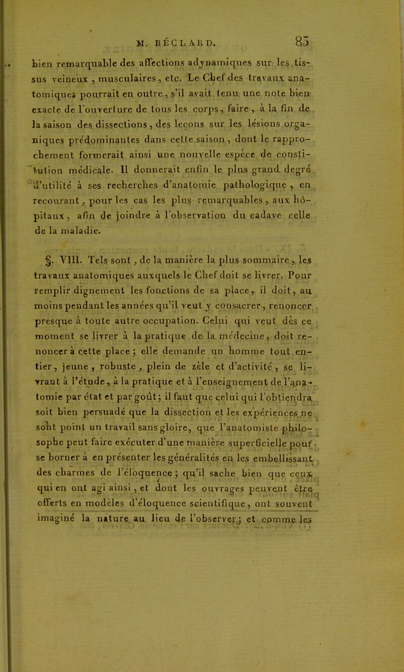 tien remarquable des affections adyiiamiques sur les,tis- sus ycineiix , musculaires, etc. LeCtefdes travaux ana- tomiques pourrait en outre , s'il avait tenu une note bien exacte de l'ouverture de tous les corps , faire , à la fin dç,, la saison des dissections , des leçons sur les lésions orga- niques prédominantes dans celle saison , dont le rappro- chement formerait ainsi une nouvelle espèce de consti- tution médicale. Il donnerait enfin le plus grand degré '«l'utilité à ses recherches d'anatomie pathologique, en recourant, pour les cas les plus remarquables, aux hô- pitaux, afin de joindre à l'observation du cadave celle de la maladie. §. VIII. Tels sont, de la manière la plus sommaire , les travaux anatomiques auxquels le Chef doit se livrer. Pour remplir dignement les fonctions de sa place, il doit, au moins pendant les années qu'il veut y consacrer, renonaer;. presque à toute autre occupation. Celui qui veut dès ce moment se livrer à la pratique de la médecine, doit re- noncer à cette place; elle demande un homme tout ej}- tier, jeune, robuste , plein de zèle et d'activité, se lir vrant à l'étude,, à la pratique et à l'cuseignement de l'îjng-^ tomie par état et par goût; il faut que celui qui l'obtiendra soit bien persuadé que la dissection elles exp€Tiencpft.ne, solit point un travail sans gloire, que. l'anatomiste ptkilp- sophe peut faire exécuter d'une manière superficielle pouf. se borner à en présenter les généralités en les embellissant,. des charmes de Téloquence ; qu'il sache bien que ceu?j^ qui en ont agi ainsi, et dont les ouvrages peuveint è^r^j^ offerts en modèles d'éloquence scientifique, ont souvent imaginé la nature.au. lieu de l'observe):,; et .cpmmp