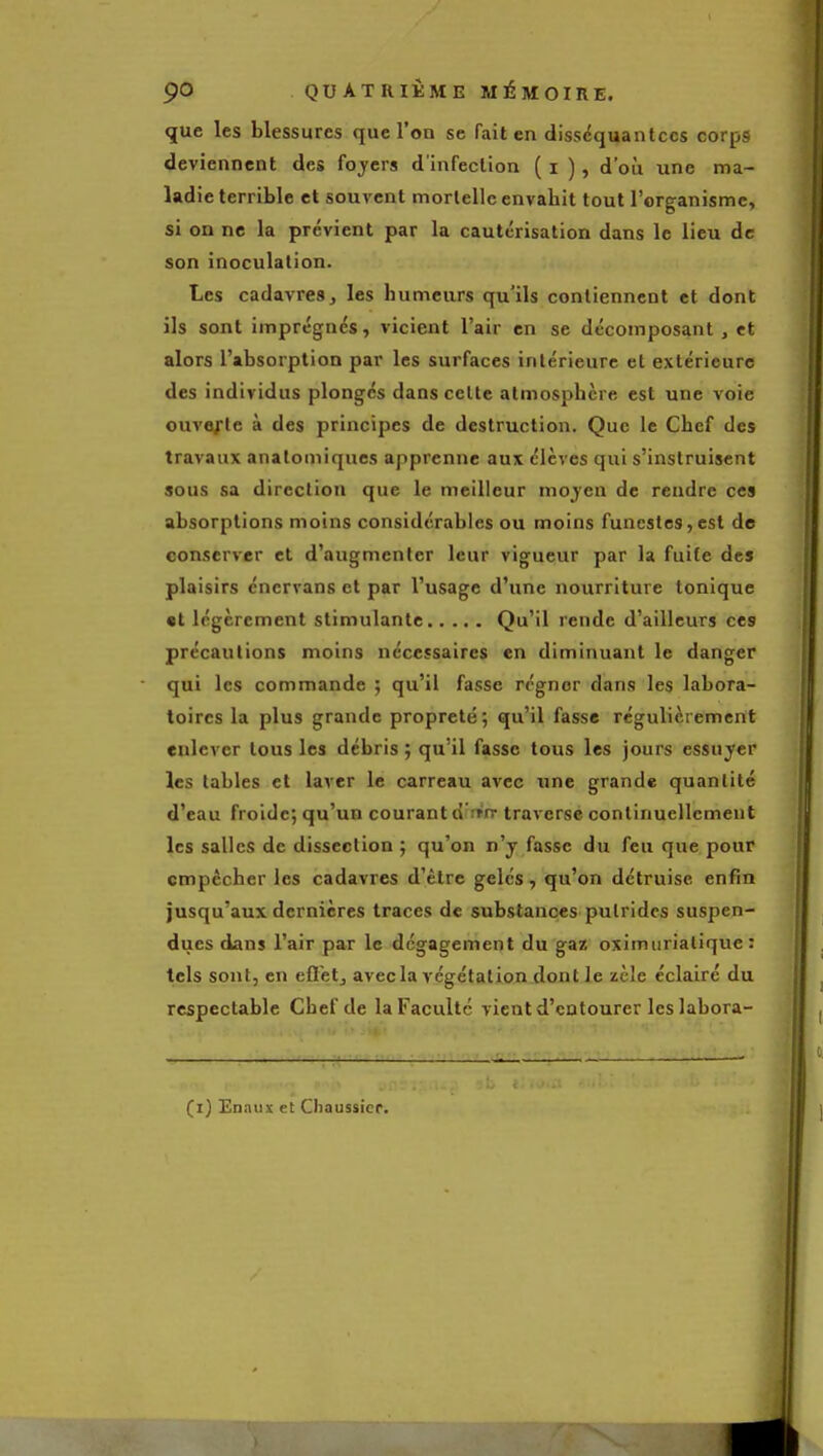 que les blessures que l'on se fait en disséquant ces corps deviennent des foyers d'infection ( i ), d'où une ma- ladie terrible et souvent mortelle envahit tout l'organisme, si on ne la prévient par la cautérisation dans le lieu de son inoculation. Les cadavres, les humeurs qu'ils contiennent et dont ils sont imprégnés, vicient l'air en se décomposant , et alors l'absorption par les surfaces intérieure et extérieure des individus plongés dans celte atmosphère est une voie ouvejrte à des principes de destruction. Que le Chef des travaux anatomiques apprenne aux élèves qui s'instruisent sous sa direction que le meilleur mojen de rendre ces absorptions moins considérables ou moins funestes,est de conserver et d'augmenter leur vigueur par la fuite des plaisirs cncrvans et par l'usage d'une nourriture tonique «t légèrement stimulante Qu'il rende d'ailleurs ces précautions moins nécessaires en diminuant le danger qui les commande ; qu'il fasse régner dans les labora- toires la plus grande propreté; qu'il fasse régulièrement enlever tous les débris ; qu'il fasse tous les jours essuyer les tables et laver le carreau avec une grande quantité d'eau froide; qu'un courant o ;»n- traverse continuellement les salles de dissection ; qu'on n'y fasse du feu que pour empêcher les cadavres d'être gelés, qu'on détruise enfin jusqu'aux dernières traces de substances putrides suspen- dues dans l'air par le dégagement du gaz oximiirialique : tels sont, en efletj avec la végétation dont le zèle éclairé du respectable Chef de la Faculté vient d'entourer Icslabora-