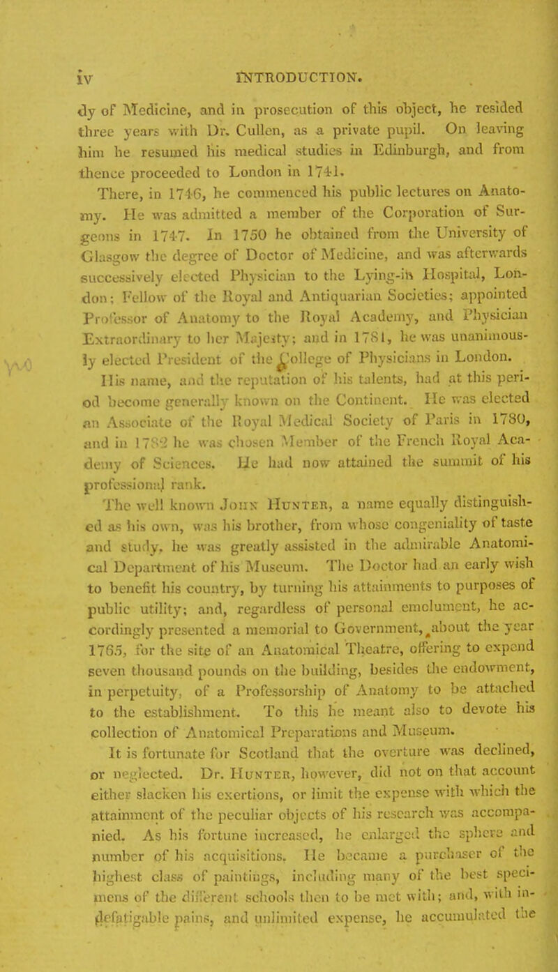 tly of Medicine, and in prosecution of this object, he resided three years with Dr. Cullen, as a private pupil. On leaving him he resumed his medical studies in Edinburgh, and from thence proceeded to London in 174-1. There, in 1746, he commenced his public lectures on Anato- my. He was admitted a member of the Corporation of Sur- geons in 1747. In 1750 he obtained from the University of Glasgow the degree of Doctor of Medicine, and was afterwards successively elected Physician to the Lying-ih Hospital, Lon- don; Fellow of the Royal and Antiquarian Societies; appointed Professor of Anatomy to the Royal Acadeni}', and Physician Extraordinary to her Majesty; and in 1781, he was unanimous- ly elected President of tiie ^'ollcgo of Physicians in London. His name, and the reputation of his tiilents, had at this peri- od become generally known on the Continent. He was elected an Associate of the Royal Medical Society of Paris in 1780, and in he was chosen Member of the French Royal Aca- deujy of Sciences. He had now attained the summit of his jjrofessionnj rank. The well kno\TO John Hunter, a name equally distinguish- ed as his own, was his brother, from whose congeniality of taste and study, he was greatly assisted in the admirable Anatomi- cal Department of his Museum. The Doctor had an early wish to benefit his country, by turning his attainments to purposes of public utility; and, regardless of personal emolument, he ac- cordingly presented a memorial to Government, ^about the year 1765, for the site of an Anatomical Theatre, offering to expend seven thousand pounds on the building, besides the endowment, in perpetuity, of a Professorship of Anatomy to be attached to the establishment. To this he meant also to devote his collection of Anatomical Preparations and Museum. It is fortunate for Scotland that the overture was declined, or neglected. Dr. Hunter, however, did not on that account either slacken his exertions, or limit the expense with -which the attainment of the peculiar objects of his research was accompa- nied. As his fortune increased, he cnlargcil the sphere and number pf his acquisitions, He became a purchaser of the highest class of paintings, including many of the best speci- mens of the diiiereiil schools then to be met with; and, with m- ^efatigable iipl'- ;. r.nd unlimited expense, he accumulr.ted tne