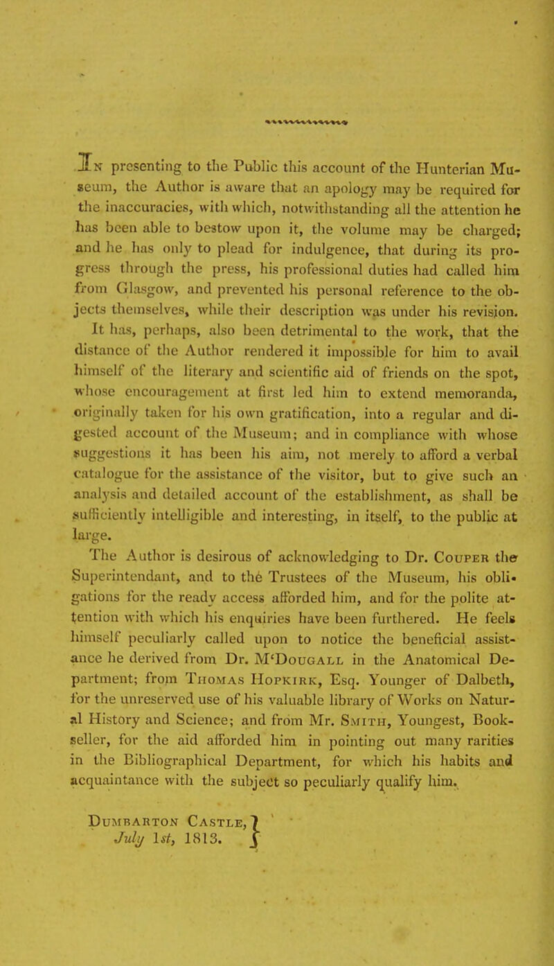 Ji-N presenting to the Public this account of the Hunterian Mu- seum, the Author is aware that an apology may be required for the Inaccuracies, with whicli, notwithstanding all the attention he has been able to bestow upon it, the volume may be charged; and he lias only to plead for indulgence, that during its pro- gress through the press, his professional duties had called him from Glasgow, and prevented his personal reference to the ob- jects themselves, while their description wps under his revision. It has, perhaps, also been detrimental to the work, that the distance of the Author rendered it impossible for him to avail himself of the literary and scientific aid of friends on the spot, whose encouragement at first led him to extend memoranda, originally taken for his own gratification, into a regular and di- gested account of the Museum; and in compliance with whose suggestions it has been his aim, not merely to afford a verbal catalogue for the assistance of the visitor, but to give such an analysis and detailed account of the establishment, as shall be sufficiently intelligible and interesting, in itself, to the public at large. The Author is desirous of acknowledging to Dr. Couper the- Superintendant, and to th6 Trustees of the Museum, his obli- gations for the ready access afforded him, and for the polite at- tention with which his enquiries have been furthered. He feels Iiimself peculiarly called upon to notice the beneficial assist- ance he derived from Dr. M'Dougall in the Anatomical De- partment; frojn Thomas Hopkirk, Esq. Younger of Dalbeth, for the unreserved use of his valuable library of Works on Natur- al History and Science; and from Mr. Smith, Youngest, Book- seller, for the aid afforded him in pointing out many rarities in the Bibliographical Department, for which his habits and acquaintance with the subject so peculiarly q^ualify him.. Dumbarton Castle, 7 July 1st, 1813. y