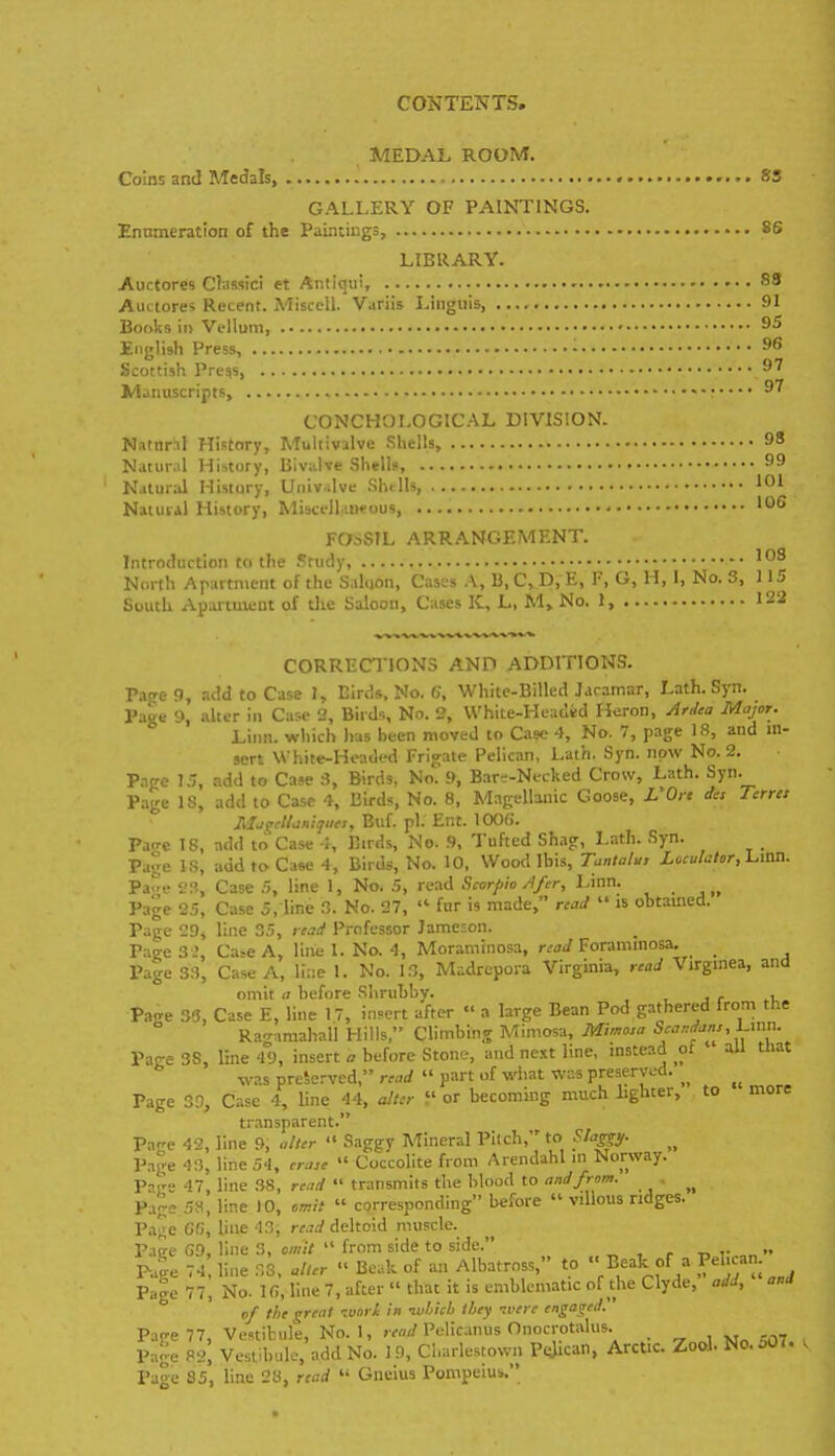 CONTENTS. MEDAL ROOM. Coins and Medals, SS GALLERY OF PAINTINGS. Ennmeration of the Paintings, 86 LIBRARY. Auctores Claasici et Antiqui, 83 Auciores Recent. Misccll. Variis Linguis, 91 Books ii> Vellum, ' English Press, - Scottish Pregs, ^^ Manuscripts, ^^ CONCHOLOGICAL DIVISION. Natur.il History, Multivalve Shells, 98 Natural History, Bivalve Shells, Natural History, Uiiiv.ilve Shells, '01 Natural History, MiscelLnwous, FOsSTL ARRANGEMENT. Introduction to the Study, '08 North Arartnient of the Saluon, Cases .\, B, C, D, E, F, G, H, I, No. 3, 115 South Apartment of the Saloon, Cases K, L, M, No. 1, 122 CORRECTIONS AND ADDITIONS. Page 9, acid to Case 1, Birds, No. «, White-Billed Jaramar, Lath. Syn. Page 9, alter in Case 2, Birds, No. 2, VVhite-Headid Heron, Artlea Major. Linn, which has been moved to Case 4, No. 7, page 18, and in- sert \Vhite-Head<-d Frigate Pelican. Lath. Syn. now No. 2. P.ipc 15, add to Case 3, Birds, No. 9, Bar--Necked Crow, Lath. Syn. P.age IS, add to Case 4, Birds, No. 8, Magellanic Goose, L'Ort des Terrct liljsrclldniqiies, Euf. pi. Ent. lOOfi. Pa<Te 18, add to Case •}, Birds, No. 9, Tufted Shag, Lath. Syn. Page IS, add to Case 4, Birds, No. 10. Wood Ibis, Tuntatu, Loculator,l.ion. Pae Case 5, line 1, No. .5, read Scorpio Afer, Linn. Page 25, Case 5, line 3. No. 27,  fur is made, read  is obtained. Page 29, line 35, rcai Professor Jameson. Pa^eSJ, Ca>eA, linel. No.4, Moraminosa, rWForammosa. Page 33, Case A, line 1. No. 13, Madrcpora Virginia, read Virginea, ana omit a before Shrubby. , Page 3!3, Case E, line 17, insert after  a large Bean Pod gathered from the Ragamahali Hills, Climbing Mimosa, Mimo:a ^^'''f''''/' A'- Pa-e 38, line 49, insert o before Stone, and ne.tt line, instead ot all that was preserved, read  part of what was preserved. Page 3.% Case 4, line 44, alter  or becoming much lighter, to more transparent. Page 42, line 9, alter  Saggy Mineral Pilch, to Slagp. Page 43, line 54, cra,e  Coccolite from Arendahl m Norway. Page 47, line .38, read  transmits the blood to and from. Page 5H, line 10, omit  corresponding before  villous ridges. Pa^e C«, line 43, read deltoid muscle. Pace G9, line 3, omit  from side to side. t> i-  p4e li-e 33, alter  Beak of an Albatross, to  Beak of a Pebn. Page 77, No. 1(7, line 7, after  that it is emblematic of the Clyde, add, anJ of the great ivori in -which they -.rere engaged. Page 77, Vestibule, No. 1, , W Pelicanus Onocrotalus. Page 82, Vestibule, add No. I 9, Cl.arlestovvn P<Jican, Arctic. Zool. No. oO,. Page 85, line 28, read  Gneius Pompeius.