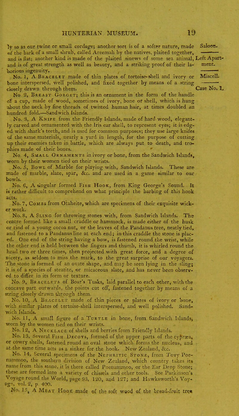 I* so as our twine or small cordage; another sort is of a softfcr nature, made Saloon. «f the bark of a small shrub, called Areemah by the natives, plaited together, ■ and is fiat; another kind is made of the plaited sinews of some sea animal. Left Apart- and is of great strength as well as beauty, and a striking proof of their la- ment. borious ingenuity. —-— No. 1, A Bracelet made of thin plates of tortoise-shell and ivory or Miscell; bone interspersed, well polished, and fixed together by means of a string - closely drawn through them. Case No. 1, No 2, Breast Gorget; this is an ornament in the form of the handle of a cup, made of wood, sometimes of ivory, bone or shell, which is hung about the neck by fine threads of twisted human hair, at times doubled an hundred fold.—Sandwich Islands. No. 3, A Knife from the Friendly Islands, made of hard wood, elegant- ly carved and ornamented with the Iris ear shell, to represent eyes; it is edg- ed with shark's teeth, and is used for common purposes; they use large knifes of the same materials, nearly a yard in length, for the purpose of cutting up their enemies taken in battle, which are always put to death, and tro- phies made of their bones. ' No 4, Small Ornaments in ivory or bone, from the Sandwich Islands, •worn by their women tied on their wrists. . No. 5, Bowl of Marble for playing with, Sandwich Islands. These are made of marble, slate, spur, &c. and are used in a game similar to our bowls. No. 6, A singular formed Fish Hook, from King George's Sound. It is rather difficult to comprehend on what principle the barbing of this hook acts. No. 7, Combs from Otaheite, which are specimens of theu- exquisite wick- er work. No. 8, A Sling for throwing stones with, from Sandwich Islands. The centre formed like a small craddle or hammock, is made either of the husk or rind of a young cocoa nut, or tlie leaves of the Pandanus tree, neatly tied, and fastened to a Pandanus line at each end; in this craddle the stone is plac- ed. One end of the string having a bow, is fastened round the wrist, while the other end is held between the fingers and thumb, it is whirled round the head two or three times, then projected with great force, and a degree of nicety, as seldom to miss the mark, to the great surprise of our voyagers. The stone is formed of an ovate shape, and may be seen lying in the sling; it is of a species of steatite, or micaceous slate, and has never been observ- ed to differ in its form or texture. No. 9, Bracelets of Boar's Tusks, laid parallel to eadi other, with the concave part outwards, the points cut olT, fastened together by means of a string closely drawn through them. No. 10, A Bracelet made of thin pieces or plates of ivory or bone, with similar plates of tortoise-shell interspersed, and well polished. Sand- wich Islands. No. 11, A small figure of a Tcrtle in bone, from Sandwich I.slandsj worn by the women tied on their wrists. No. 12, A Necklace of shells and berries from Friendly Islands. No. 13, Several Fisii Decoys, formed of the upper parts of the cyf)rxa, or cowry shells, fastened round an oval stone which forms the luicleus, and at the same time acts as a sinker for the hook. New Zealand, &c. No. 14, Several specimens of the Nephritic Stone, from Tovy Poe- nammoo, the southern division of New Zealand, which country takes ita name from this stone, it is there called Potniammoo, or the Ear Drop Stone; these are formed into a variety of chissels and other tools. See Parkinson's Voyage round the World, page 93, 120, and 127; and Hawksworth's Voy- age, vol. 2, p 400. No. 15, A Meat Hqok made of the soft wood of the bread-fruit vk.%