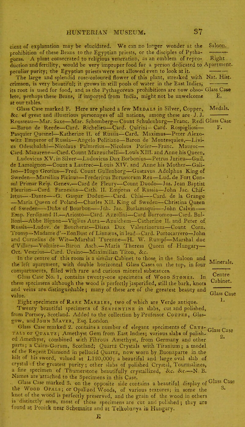 elent of explanation may be elucidated. We can no longer wonder at the Saloon, prohibition of these Beans to the Egyptian priests, or the disciples of Pytha- goras. A plant consecrated to religious veneration, as an emblem of repro- Right duction and fertility, would be very improper food for a person dedicated to Apartment. peculiar purity; the Egyptian priestswere not allowed even to look at it. The large and splendid rose-coloured flower of this plant, streaked with Nat. Hiat. crimson, is very beautiful; it grows in still pools of water in the East Indiesi its root is used for food, and as the Pythagorean prohibitions are now obso- Glass Case lete, perhaps these Beans, if imported from India, might not be unwelcome E. at our tables. Glass Case marked F. Here are placed a few Medals in Silver, Copper, Medals. &c of great and illustrious personages of all nations, among these are J. J. ' Rousseau—Mar. Saxe—Mar. Schomberg—Count Schulenburg—Franc. Redi Glass Case —Baron de Reede—Card. Richelieu—Card. Quirlni— Card. Rospigliosi— F. Pasquier Quesnel—Katherine II. of Russia—Card. Maximus—Peter Alexo- witz Emperor of Russia—Angelo Politiano—Baron de Montesquieu,—Livi- us Odeschalchi—Nicolaus Palmerius—Nicolaus Potier—Franc. Mauroc— Card. Mazarene—Card. Count Mazzuchelli—Louis XIII. and Anne his Queen. Ludovicus XV. in Silver—Ludowicus Dux Borbonius—Petrus Jurieu—Gui). de Lamoignon—Count a Lautrec—Louis XIV. and Anne his Mother—Gali- leo—Hugo Grotius—Fred. Count Gullenborg—Gustavus Adolphus King of Sweden—Marsilius Ficinus—Fredericus Borussoriam Rex—Lud. de Fort Con- sul Primar Reip. Genev.—Card de Fleury—Count Duodo—Jos. Jean Baptist Fleurian—Card Farnesius—Cath. II. Empress of Russia—John Jac. Chif- letus Dante G. Gaspar Dodun Card. Chisi Curd, de la Grange —Maria Queen of Poland—Charles XII. King of Sweden—Christina Queen of Sweden Duke of Bourbon Joli. Jac. Burlamaqui John Calvin Ejnp. Ferdinand II.—Ariosto—Card. Azzolini—Card Borromeo—Card. Bul- Jiont—Abbe Bignon—Viglius Auta—Azuichem—Catherine II. and Peter of Russia—Ludov. de Boucherat—Diana Dux Valentinorum—Count Corn. Tromp—Madame d'—EonBust of Linnaeus, in lead—Card. Portocarrero—John and Cornelius de Wit—Marshal Turenne—H. W. Runipf—Marshal due d'Villars—Voltaire—Baron Asch.—Maria Theresa Queen of Hungary— Oct. Vestrius—Card. Utsino—Maximilian Titon, &c. In the centre of this room is a similar Cabinet to those^ in the Saloon and . the left apartment, with double horizontal Glass Cases on the top, in four compartments, filled with rare and curious mineral substances. Ghss Case No. 1, contains twenty-one specimens of M''ood Stones. In these specimens although the wood is perfectly jasperified, still the bark, knots and veins are. distinguishable; many of these are of the greatest beauty and ~ value. B } 6 Glass Case Eight specimens of Rare Marbles, two of which are Verde antique. ^' Twenty beautiful specimens of Seki'entine in slabs, cut and polished, from Portsoy, Scotland. Added to the collection by Professor Couper, Glas- gow, and John Maver, Esq. London Glass Case marked 2. contains a number of elegant speciments of ^Irys-qj^^^ TALs OF Quartz; Amethyst Gem from East Indies; various slabs of polish, ^ ed Amethyst, combined with Fibrous Amethyst, from Germany and other part.?; a Cairn-Gorum, Scotland; Quartz Crystals with Tiranium; a model of the Revient Diamond in pellucid Quartz, now worn by Buonaparte in the hilt of his sword, valued at L120,000; a beautiful and large oval slab of crystal (f the greatest purity; other slabs of polished Crystal, TourmaliRes, a fine specimen of Thumerstone beautifully crystallized, '&c. &c.—N B. Names are attached to the Specimens in this Case. Glass Case marked n. on the opposite side contains a beautiful display of '^P the Wood Opals; or Opalized Woods, of various textures; in some the ^• knot of the wood is perfectly preserved, and the grain of the wood in others i» distinctly seen, most of these specimens are cut and polished; they are found at Ponick near Schemnitz and at TeIkol)3iiya iu Hungary. R