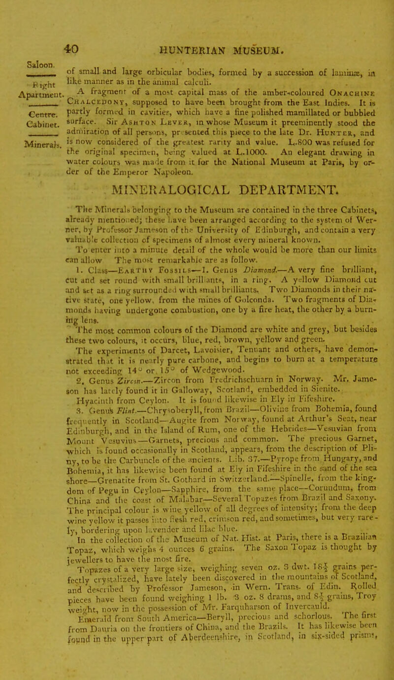 Saloon. of small and large orbicular bodies, formed by a succession of lamawE, in Kijjht I'ls-e manner as in the animal calculi. Apartment. ^ fragmenr of a most capital mass of the amber..coloured Onacuike _____ Chalcedony, supposed to have been brought from the East Indies. It is Centre. P^'y formed in cavitier, which have a fine polished mamillated or bubbled Cabinet, ^^''^ac^- Sir Ashton Lever, in whose Museum it preeminently stood the _^__ admiration of all persons, pr sented this piece to tlie late Dr. Huntcr, and Minerals considered of the greatest rarity and value. L.800 was refused for the orijrinal specimen, be'ng valut^d at L.IOOO. An elegant drawing in water colours was made from it fur the National Museum at Paris, by or- der of the Emperor Napoleon. . MINEKALOGICAL DEPARTMENT. The Minerals belonging to the Museum are contained in the three Cabinets, already nientio.ied; these l.ave been arranged aciording to the system ot Wer- ner, hy Professor Jameson of th.- University of Edinburgli, and contain a very valuable collection of specimens of almost every mineral known. To enter into a minute detail of the whole would be more than our limits can allow The most remarkahic are as follow. 1. Class—Eartuv Fo3sii.s—I, Genus Diamond.—A very fine brilliant, cut and set round with sm.ill brilliants, in a ring. A yifllow Diamond cue and Set as a ring surround^-d with small brilliants, Two Diamonds in their na- tive state, one yellow, from the mines of Golconda. Two fragments of Dia.. monds having undergone combustion, one by a fire heat, the other by a burn- ing lens. The most common colours of the Diamond are white and gr^y, but besides these two colours, it occurs, blue, red, brown, yellow and green. The experiments of Darcet, Lavoisier, Teniiant and others, have demon- strated thjt it is nearly pure carbone, and begins to burn at a temperature not exceeding 14'J or, 1.5^ of Wedgewood. 2. Genus Zircm.—Zircon from Fredrichschuarn in Norway. Mr. Jame- $on has lardy found it in Galloway, Scotland, embedded in Sienite. Hyacinth from Ceylon. It is fou'id likewise in Ely in I-'ifeshire. V,v.\\\h Flint.—Chrysoberyll.from Brazil—Olivine from Bohemia, found frccir.ently in Scotland—Augite from Norway, found at Arthur's Scat, near Edinburgh, and in the Island of Rum, one of the Hebrides—Vesuvian from Mount Vesuvius—Garnets, precious and common. The precious Garnet, •which is found occasionally in Scotland, appears, from the description of Pli- ny, to be the Carbuncle of the ancients. Lib. 37.—Pyrope from Hungary, and Bohemia, it has likewise been found at Ely in Fifeshire in the sand of the sea shore—Grenatite from St. Gothard in Switzerland—Spindle, horn the king- dom of Pegu in Ceylon—Sapphire, from the same place—Corundum, from China and the coast of Malabar—Several Topazes from Brazil and Sa.xony. The principal colour is wine yellow of all degrees of intensity; froiii the deep wine yellow it passes ir.to fiesh red. crimson red, and sometimes, but very rare- ly, bordering upon lavender and lilac blue. In the collection of the Museum of Nat. Hist, at Paris, there is a Brazilian Topaz, which weighs 4 ounces 6 grains. The Saxon Topaz is thought by jewellers to have the most fire. Topazes of a very large size, weighing seven oz. 3 dwt. T R J grains per- fectly crystalized, have lately been discovered in the mountains of Scotland, and described by Professor Jameson, in Wern. Trans, of Edin. Rolled pieces have been found weighing \ lb. 3 oz. 8 drams, and S-.^ grains, Troy weight, now in the possession of Mr. Fartiuhar.<;on of Invcrcauld. Emerald from South America—Beryll, precious and schorlous. The first from Dauria on the frontiers of China, and the Brazils. It has likewise been found in the upper part of Aberdeenshire, in Scotland, in six-sidcd prism;,