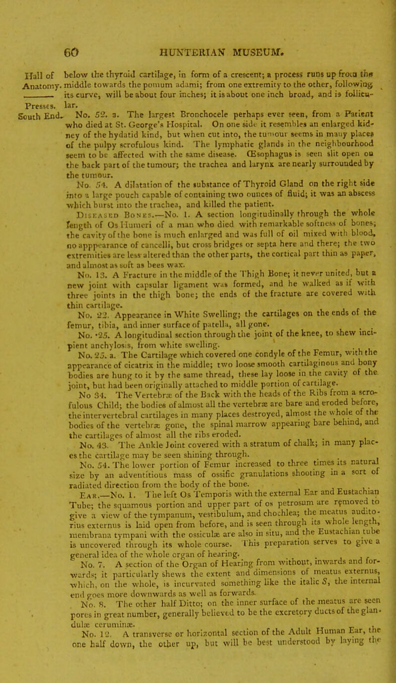 Hall of below the thyroid cartilage, in form of a crescent; a process runs up frota ths Anatomy, middle towards the pomum adami; from one extremity to the other, following hs curve, will be about four inches; it is about one inch broad, and h foiiicu- Presses. lar. South End, No. 52. a. The largest Bronchocele perhaps ever seen, from a Patient who died at St. George's Hospital. On one side it resembles an enlarged kid- ney of the hydatid kind, but when cut into, the tu-nour seems in many places of the pulpy scrofulous kind. The lymphatic glands in the neighbourhood seem to be affected with the same disease. CEsnphagus is seen slit open on the back part of the tumour; the trachea and larynx are nearly surrounded by the tumour. No. .14. A dilatation of the substance of Thyroid Gland on the right side into 3 large pouch capable of containing two ounces of fluid; it was an abscess which burst into the trachea, and killed the patient. DisKAiiUD Bone?.—No. 1. A section longitudinally through the whole length of Os Humeri of a man who died with remarkable softne.'.s of bones; the cavity of the hone is much enlarged and was full of oil mixed witli blood, noapppcarance of caiicelli, but cross bridges or septa here and there; the two extremities are less altered than the other parts, the cortical part thin as paper, and almost as suft as bees wa:c. N. 13. A Fracture in the middle of the Thigh Bone; it nevnr united, but a new joint with capsular ligament was formed, and he walked as if with three joints in the thigh bone; the ends of the fracture are covered with thin cartilage. No. '>2. Appearance in White Swelling; the cartilages on the ends of the femur, tibia, and inner surface of patella, all gone. _ _ No. '2.5. A longitudinal section through the joint of the knee, to shew inci- pient anchylosis, from white swelling. No. '23. a. The Cartilage which covered one condyle of the Femur, with the appearance of cicatrix in the middle; two loose smooth cartilaginous and bony bodies are hung to it by the same thread, these lay loose in the cavity of the joint, but had been originally attached to middle portion of cartilage. No 3-J. The Vertebr.x of the Back with the heads of the Ribs from a scro- fulous Child; the bodies of almost all the vcrtebrse are bare and eroded before, the intervertebral cartilages in many places destroyed, almost the whole of the bodies of the vertebra; gone, the spmal marrow appearing bare behmd, and the cartilages of almost all the ribs eroded. No. 43. The Ankle Joint covered with a stratum of chalk; in many plac- es the cartilage may be seen shining through. No. 54. The lower portion of Femur increased to three times Its natural size by an adventitious mass of ossific granulations shooting in a sort of radiated direction from the body of the bone. Ea R.—No. 1. The left Os Teniporis with the external Ear and Eustachian Tube; the squamous portion and upper part of os petrosum are removed to give a view of the tympanum, vestibulum, and chochlea; the meatus audito- rius extcrnus is hid open from before, and is seen through its whole length, membrana tympani with the ossiculx are also in situ, and the Eustachian lube is uncovered through its whole course. I his preparation serves to give a general idea of the whole organ of hearing. No. 7. A section of the Organ of Hearing from without, mwards and for- wards; it particularly shews the extent and dimensions of meatus externus, which, on the whole, is incurvated something like the italic S, the internal end goes more downwards as well as forwards. No. 8. Tlie other half Ditto; on the inner surface of the meatus are seen pores in great number, generally believed to be the excretory ductsof the glan- dul.x ceruminx. t? u No. 1 'J. A transverse or horizontal section of the Adult Human iar, tne one half down, the other up, but will be best understood by laying the