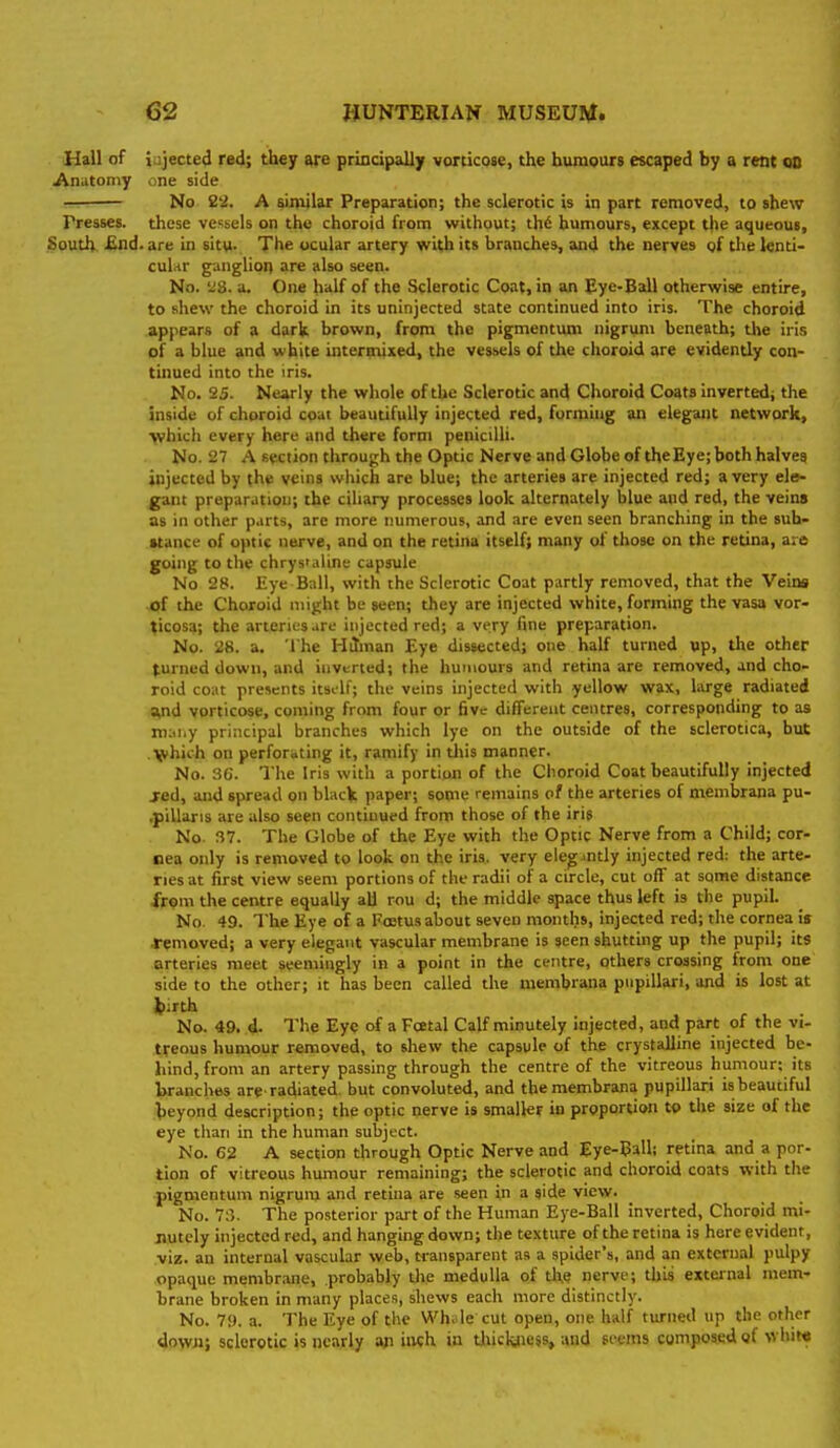 Hail of iujecte4 red; they principally vorticQse, the humours escaped by a rent oo Anutoniy one side No 22. A similar Preparation; the sclerotic is in part removed, to shew Presses, these vessels on the choroid from without; th6 humours, except the aqueous. South. £nd. are in situ. The ocular artery with its branches, and the nerves gf the tenti- cul.-tr gungliot] are also seen. No. ii8. a. One half of the Sclerotic Coat, in an Eye-Ball otherwise entire, to shew the choroid in its uninjected state continued into iris. The choroid appears of a dark brown, from the pigmentum nigrum beneath; the iris of a blue and white intermixed, the vessels of the choroid are evidently con- tinued into the iris. No. 25. Nearly the whole of the Sclerotic and Choroid Coats inverted; the inside of choroid coat beautifully injected red, forming an elegant network, >vhich every here and there form peniciUi. No. 27 A section through the Optic Nerve and Globe of the Eye; both halves injected by (he veins which are blue; the arteries are injected red; a very ele- gant preparation; the ciliary processes look alternately blue and red, the veins as in other p.irts, are more numerous, and are even seen branching in the sub- stance of optic nerve, and on the retina itself; many of those on the retina, are going to the chrys'aline capsule No 28. Eye Ball, with the Sclerotic Coat partly removed, that the Veins ■of the Choroid might be seen; they are injected white, forming the vasa vor- ^icosa; the arteries arc injected red; a very fine preparation. No. 28. a. The Hilman Eye dissected; one half turned up, the other turned down, and inverted; the humours and retina are removed, and cho- roid coat presents itself; the veins injected with yellow wax, Lu-ge radiated Vid vorticose, coming from four or five different centres, corresponding to as m:ii.y principal branches which lye on the outside of the sclerotica, but ■ Vhich on perfori»ting it, ramify in tliis manner. No. 36. The Iris with a portion of the Choroid Coat beautifully injected jed, and spread on black paper; some remains of the arteries of membrana pu- .pillaris are also seen continued from those of the iris No. 37. The Globe of the Eye with the Optic Nerve from a Child; cor- nea only is removed to look on the iris, very eieg.intly injected red: the arte- ries at first view seem portions of the radii of a circle, cut off at some distance from the centre equally all rou d; the middle space thus left is the pupil. No. 49. The Eye of a Foetus about seven months, injected red; the cornea is removed; a very elegant vascular membrane is seen shutting up the pupil; its arteries meet seemingly in a point in the centre, others crossing from one side to the other; it has been called the membrana pupillari, and is lost at iiirth No. 49. d. The Eye of a Foetal Calf minutely injected, and part of the vi- tfeous humour removed, to shew the capsule of the crystalline injected be- hind, from an artery passing through the centre of the vitreous humour; its Iwancbes are-radiated, but convoluted, and the membrana pupillari is beautiful beyond description; the optic nerve is smaller in proportion to the size of the eye than in the human subject. No. 62 A section through Optic Nerve and Eye-Ball; retina and a por- tion of vitreous humour remaining; the sclerotic and choroid coats with the pigmentum nigrum and retina are seen in a side view. No. 7:5. The posterior part of the Human Eye-Ball inverted. Choroid mi- nutely injected red, and hanging down; the texture of the retina is here evident, .viz. an internal vascular web, M-ansparent as a spider's, and an external pulpy opaque membrane, probably the medulla of the nerve; this external mem- brane broken in many place.s, shews each more distinctly. No. 79. a. The Eye of the Wh. le cut open, one half turned up the other down; sclerotic is nearly an inch in tliiclaie$s, and feems composed of \vhit«