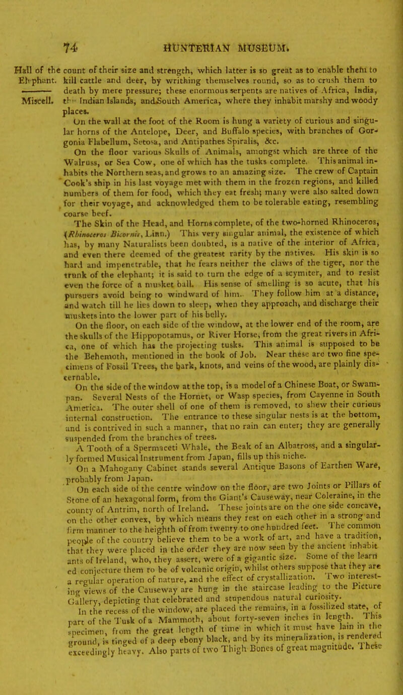 14> rttrNtEttlAN RlUSEtTMi Hall of the count of their size anil strength, which latter is to great ae to enahle thehi to Elephant, kill cattle and deer, hy writhing themselves round, so as to crush them to . death by mere pressure; these enormous serpents are natives of Africa, India, Miscell. ti - Indian Islands, andiSouth America, where they inhabit marshy and woody places. On the wall at the foot of the Room is hung a variety of curious and singu- lar horns of the Antelope, Deer, and Buffalo species, with branches of Gor- gonia Flabelluni, Setosa, and Antipathes Spiralis, &c. On the floor various Skulls of Animals, amongst which are three of the Walruss, or Sea Cow, one of which has the tusks complete. This animal in- habits the Northern seas, and grows to an amazing size. The crew of Captam Cook's ship in his last voyage met with them in the frozen regions, and killed numbers of them for food, which they eat fresh; many were also salted down for their voyage, and acknowledged them to be tolerable eating, resembling coarse beef. The Skin of the Head, and Horns complete, of the two-horned Rhinoceros, {jRbinoceroi Bicoinu, Linn.) This very suigular animal, the existence of which has, by many Naturalists been doubted, is a native of the interior of Africa, and even there deemed of the greatest rarity by the natives. His skin is so hard and impenetrable, that he fears neither the claws of the tiger, nor the trunk of the elephant; it is said to turn the edge of a scymiter, and to resist even the force of a musket ball. His sense of smelling is so acute, that his pursuers avoid being to windward of hini.. They follow him at a distance, and watch till he lies down to sleep, when they approacht and discharge their muskets into the lower part of his belly. On the iloor, on each side of the window, at the lower end of the room, are the skulls of the Hippopotamus, or River Horse, from tlie great rivers in Afri- ca, one of which hat the projecting tusks. This animal is supposed to be the Behemoth, mentioned in the book of Job. Near these are two fine spe- cimens of Fossil Trees, the bark, knots, and veins of the wood, are plainly dis- ternable. On the side of the window at the top, is a model of a Chinese Boat, or Swam- pan. Several Nests of the Hornet, or Wasp species, from Cayenne in South ■America. The outer shell of one of them is removed, to shew their curious internal construction. The entrance to these singular nests is at the bottom, and is contrived in such a manner, that no rain can enter; they are generally suspended from the branches of trees. A Tooth of a Spermaceti Whale, the Beak of an Albatross, and a singular- ly formed Musical Instrument from Japan, fills up this niche. On a Mahogany Cabinet stands several Antique Basons of Earthen Ware, probably from Japan. . On each side of the centre window on the floor, are two Joints or 1 lUars ot Stone of an hexagonal form, from the Giant's Causeway, near Coleraine, in the county of Antrim, north of Ireland. These joints are on the one side concave, on the other convex, by which means they rest on each other in a strong and firm manner to the heighth of from twenty to one hundred feet. 1 he common peoiJe of the country believe them to be a work of art, and have a tradition, that they were placed in the order they are now seen by the ancient inhabit ants of Ireland, who, they assert, were of a gigantic size. Some of the Icai n ed coniecture them to be of volcanic origin, whilst others suppose that they are a regular operation of nature, and «he effect of crystallization. Two interest- ' ine views of the Causeway are hung in the staircase leading to the Picture Gallery, depicting that celebrated and stupendous natural curiosity. In the recess of the window, are placed the remains, in a fossilized state, ot part of the Tusk of a Mammoth, about forty-seven inclies in length. This pecimen, from the great length of time in which it must have la-' the ground, is tinged of a deep ebony black, and by its mineralization, 's rendered exceedingly heavy. Also parts of two Thigh Bones of great magnitude. 1 heie
