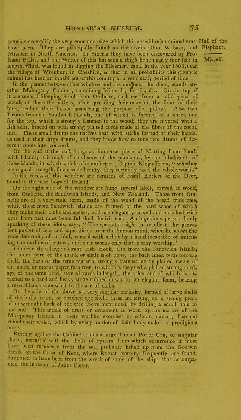 siemaJns exemplify the very enormous size which this antediluvian animal must Hall of the have' been. They are pciccipally found on the rivers Ohio, Wabash, and Elephant. Missouri in North America. In Siberia they have been discovered by Pro- ■ fessor PJallas, and the Writer of this has seen a thigh bone nearjy four feet in. Miscell. length, which was found in digging the Ellesmere canal in the year 1803, near the village of Wrenbury in Cheshire, so that in all probability this gigantic animal has been an inhabitant of this country at a very early period of time. In the pannel between this window and the onejnear the door, stands an- other Mahogany Cabinet, containing Minerals, Fossils, &c. On the top of it are several Sleeping Stools from Otaheite, each cut from a solid piece of wood; on these the natives, after spreading their mats on the floor of their huts, recline their heads, answering the purpose of a pillow. Also two Drums from the Sandwich Islands, one of which is formed of a cocoa nut for the top, which is strongly fastened to the wood; they are covered with a fish skin, braced on with strong plaited cords made of the fibres of the cocoa nut. These small drums the natives beat with sticks instead of their hands, as used in their large drums, and they know how to tune two drums of dif- ferent notes into concord. On the wall at the back hangs an immense piece of Matting from Siand- wich Islands; it is made of the leaves of the pandanus, by the inhabitants of those islands, in which article of manufacture. Captain King affirms,  whether we regard strength, fineness or beauty, they certainly excel the whole world. In the recess of this window are remains of Fqssil Antlers of the EJeer, found in the peat bogs of Ireland. On the right side of the window are hung several Idols, carved in wood', from Otaheite, the Sandwich Islands, and New Zealand. Those from Ota- heite are of a very rude form, made of the wood of the bread fruit tveot while those from Sandwich Islands are formed of the hard wood of which they make their clubs and spears, and are elegantly carved and enriched, with eyes from that most beautiful shell the iris ear. An ingenious person lately- speaking of these idols, says,  The spectator sighs to recollect the prevar^ lent power of fear and superstition over the human mind, when he views the rude deformity of an idol, carved with a flint by a hand incapable of imitat. ing the outline of nature, and that works only that it may worship. Underneath, a large elegant Fish Hook, also from the Sandwich Islands; the inner part of the shank or shaft is of bone, the back lined with tortoise shell, the barb of the same material strongly fastened on by plaited twine of the aouta or morus papyrifera tree, to which is fastened a plaited strong cord? age of the same kind, several yards in length, the other end of which is at- tached to a hard and heavy stone rubbed down to an elegant form, bearing a resemblance somewhat to the ace of clubs. On the side of the above is a very singular curiosity, formed of large shells of the bulla ovum, or poached egg shell; these are strung on a strong piece of unwrought bark of the tree above mentioned, by drilling a small hole in one end This article of dress or ornament is worn by. the natives of the. Marquesas Islands in their warlike exercises or solemn dances, fastened round their waist, which by every motion of their body makes a prodigious noise. Resting against the Cabinet stands a large Roman Pot or Urn, of singular shape, incrusted with the shells of oysters, from which occurrence it must have been recovered from the sea, probably fished up from the Godwin Sands, on the Coast of Kent, where Roman pottery frequently are found. Supposed to have been from the wreck of some of the ships that accompa- nied the invasion of Juli\i3 Cajsar.