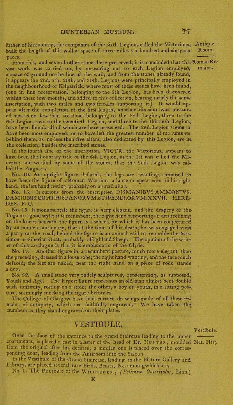 father of his country, the companies of the sixth Legion, called the Victorious, Antique built the length of this wall a space of three miles six hundred and sixty-six' Room, paces. —— From this, and several other stones here preserved, it is concluded that this Roman Rer vast work was carried on, by measuring out to each Legion employed, mains, a space of ground on the line of the wall; and from the stones already found, it appears the 2nd. 6th. 20th. and 30th. Legions were principally employed in the neighbourhood of Kilpatrick, where most of these stones have been found, (one in fine preservation, belonging to the 6th Legion, has been discovered within these few months, and added to this collection, bearing nearly the same inscription, with two males and two females supporting it.) It would ap- pear after the completion of the first length, another division was measur- ed out, as no less than six stones belonging to the 2nd. I.egion, three to the Sth Legion, two to the twentieth Legion, and three to the- thirtieth Legion, have been found, all of which are here preserved. The 2nd. Legion seems to have been most employed, or to have left the greatest number of mo .umeats behind them, as no less than five altars, also dedicated by this Legion, are ia. the collection, besides the inscribed stones. In the fourth line of the inscription, VICTR. the Victorious, Appears to have been the honorary title of the 6th Legion, as the 1st was called the Mi- nerva; and we find by some of the stones, that the 2nd. Legion was cal- led the Augusta. No, . 10. An upright figure defaced, the legs are wanting; supposed to have been the figure of a Roman Warrior, a lance or spear erect in his right hand, the left hand resting probably on a small altar. No. 15. Is curious from the inscriptian lilSMANIBVS.AMMONIVS. DAMIONIS.COH.I.HISPANORVM.ST1PENDI.ORVM.XXVII. HERE^ DES. F. C. No. 16. Is monumental; the figure is very elegant, and the drapery of the Toga in a good style; it is recumbent, the right hand supporting an urn reclining on the knee; beneath the figure is a wheel, by which it has been conjectured by an eminent antiquary, that at the time of his death, he was engaged witJi a party on the road; behind the figure is an animal said to resemble the Mu- simon or Siberian Goat, probably a Highland Sheep. The opinion of the writ- er of this catalogue is that it is emblematic of the Clyde. No. 17. Another figure in a recumbent posture, much more elegant than the preceding, dressed in a loose robe; the right hand wantinpf, and the face much defaced; the feet are naked, near the right hand on a piece of rock stands * dog. No. 32. A small stone very rudely sculptured, representing, as supposed^ Youth and Age. The largest figure represents an old man almost bent double with infirmity, resting on a stick; the other, a boy or youth, in a sitting pos- ture, seemingly mocking the figure before it. The College of Glasgow have had- correct drawings made of all these re- mains of antiquity, which are faithfully engraved. We have taken the, numbers as they stand engraved on their plates. VESTIBULE,, Vestihulcj Over the door of the entrance to the grand Staircase leading to the upper apartments, is placed a cast in plaster of the head of Dr. Hunter, moulded Nat. Hist, from the original after his decease; a similar one is placed over the corres- ponding door, leading from the Antiroom into the Saloon. In the Vestibule of the Grand Staircase, leading to the Picture Gallery and Library, are placed several rare Birds, Beasts, &c. anion j,which are, No. I. Thie Pelican of the Wilderness, (FcUcmmu Outcrttalut, tinn.) K