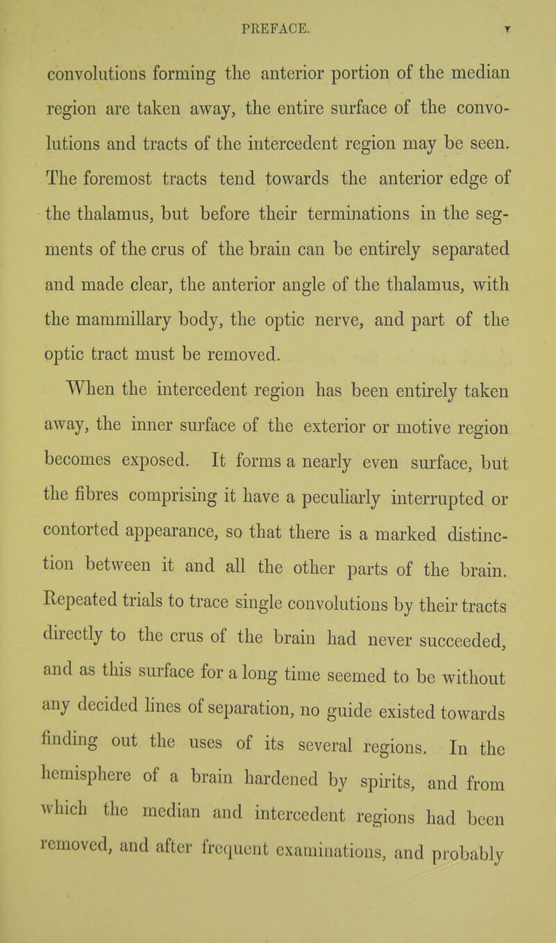 convolutions forming the anterior portion of the median region are taken away, the entire surface of the convo- lutions and tracts of the intercedent region may be seen. The foremost tracts tend towards the anterior edge of the thalamus, but before their terminations in the seg- ments of the crus of the brain can be entirely separated and made clear, the anterior angle of the thalamus, with the mammillary body, the optic nerve, and part of the optic tract must be removed. When the intercedent region has been entirely taken away, the inner surface of the exterior or motive region becomes exposed. It forms a nearly even surface, but the fibres comprising it have a peculiarly interrupted or contorted appearance, so that there is a marked distinc- tion between it and all the other parts of the brain. Repeated trials to trace single convolutions by their tracts directly to the crus of the brain had never succeeded, and as this surface for a long time seemed to be without any decided lines of separation, no guide existed towards finding out the uses of its several regions. In the hemisphere of a brain hardened by spirits, and from which the median and intercedent regions had been removed, and after frequent examinations, and probably