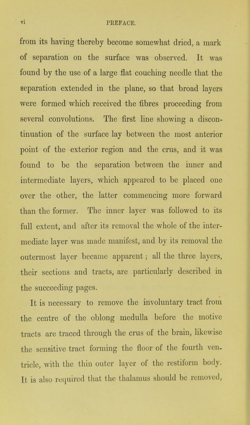 from its having thereby become somewhat dried, a mark of separation on the surface was observed. It was found by the use of a large flat couching needle that the separation extended in the plane, so that broad layers were formed which received the fibres proceeding from several convolutions. The first line showing a discon- tinuation of the surface lay between the most anterior point of the exterior region and the crus, and it was found to be the separation between the inner and intermediate layers, which appeared to be placed one over the other, the latter commencing more forward than the former. The inner layer was followed to its full extent, and after its removal the whole of the inter- mediate layer was made manifest, and by its removal the outermost layer became apparent j all the three layers, their sections and tracts, are particularly described in the succeeding pages. It is necessary to remove the involuntary tract from the centre of the oblong medulla before the motive tracts are traced through the crus of the brain, likewise the sensitive tract forming the floor of the fourth ven- tricle, with the thin outer layer of the restiform body. It is also required that the thalamus should be removed,