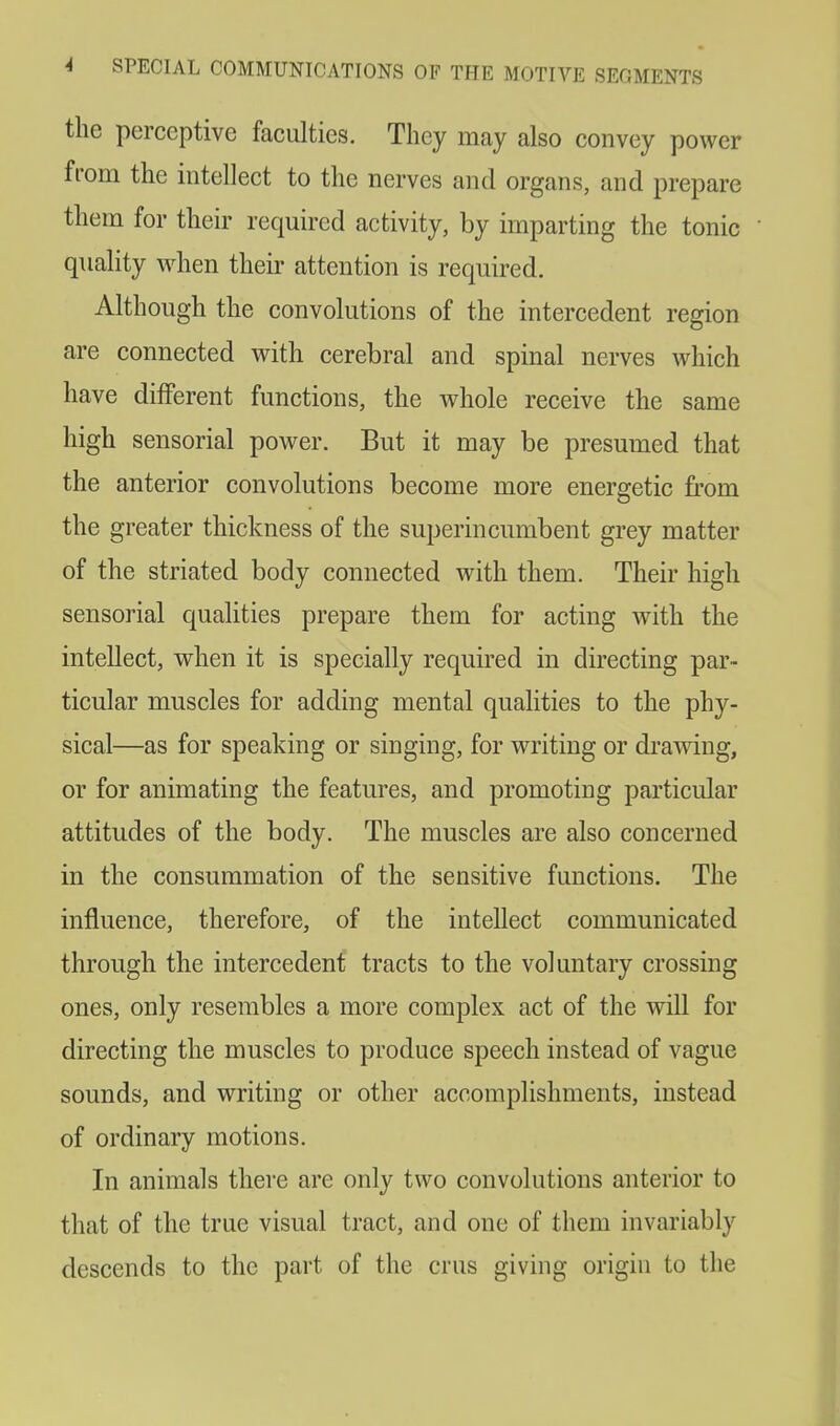 the perceptive faculties. They may also convey power from the intellect to the nerves and organs, and prepare them for their required activity, by imparting the tonic quality when their attention is required. Although the convolutions of the intercedent region are connected with cerebral and spinal nerves which have different functions, the whole receive the same high sensorial power. But it may be presumed that the anterior convolutions become more energetic from the greater thickness of the superincumbent grey matter of the striated body connected with them. Their high sensorial qualities prepare them for acting with the intellect, when it is specially required in directing par- ticular muscles for adding mental qualities to the phy- sical—as for speaking or singing, for writing or drawing, or for animating the features, and promoting particular attitudes of the body. The muscles are also concerned in the consummation of the sensitive functions. The influence, therefore, of the intellect communicated through the intercedent tracts to the voluntary crossing ones, only resembles a more complex act of the will for directing the muscles to produce speech instead of vague sounds, and writing or other accomplishments, instead of ordinary motions. In animals there are only two convolutions anterior to that of the true visual tract, and one of them invariably descends to the part of the cms giving origin to the