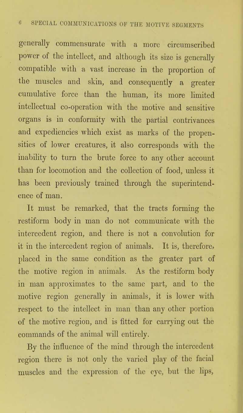 generally commensurate with a more circumscribed power of the intellect, and although its size is generally compatible with a vast increase in the proportion of the muscles and skin, and consequently a greater cumulative force than the human, its more limited intellectual co-operation with the motive and sensitive organs is in conformity with the partial contrivances and expediencies which exist as marks of the propen- sities of lower creatures, it also corresponds with the inability to turn the brute force to any other account than for locomotion and the collection of food, unless it has been previously trained through the superintend- ence of man. It must be remarked, that the tracts forming the restiform body in man do not communicate with the intercedent region, and there is not a convolution for it in the intercedent region of animals. It is, therefore, placed in the same condition as the greater part of the motive region in animals. As the restiform body in man approximates to the same part, and to the motive region generally in animals, it is lower with respect to the intellect in man than any other portion of the motive region, and is fitted for carrying out the commands of the animal will entirely. By the influence of the mind through the intercedent region there is not only the varied play of the facial muscles and the expression of the eye, but the lips,