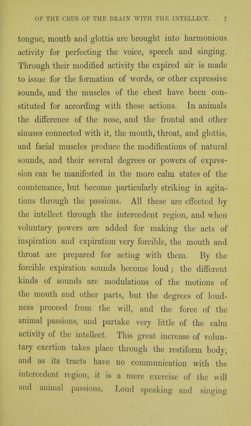 tongue, mouth and glottis are brought into harmonious activity for perfecting the voice, speech and singing. Through their modified activity the expired air is made to issue for the formation of words, or other expressive sounds, and the muscles of the chest have been con- stituted for according with these actions. In animals the difference of the nose, and the frontal and other sinuses connected with it, the mouth, throat, and glottis, and facial muscles produce the modifications of natural sounds, and their several degrees or powers of expres- sion can be manifested in the more calm states of the countenance, but become particularly striking in agita- tions through the passions. All these are effected by the intellect through the inter cedent region, and when voluntary powers are added for making the acts of inspiration and expiration very forcible, the mouth and throat are prepared for acting with them. By the forcible expiration sounds become loud; the different kinds of sounds are modulations of the motions of the mouth and other parts, but the degrees of loud- ness proceed from the will, and the force of the animal passions, and partake very little of the calm activity of the intellect. This great increase of volun- tary exertion takes place through the restiform body, and as its tracts have no communication with the iiitcrccdent region, it is a mere exercise of the will and animal passions. Loud speaking and singing