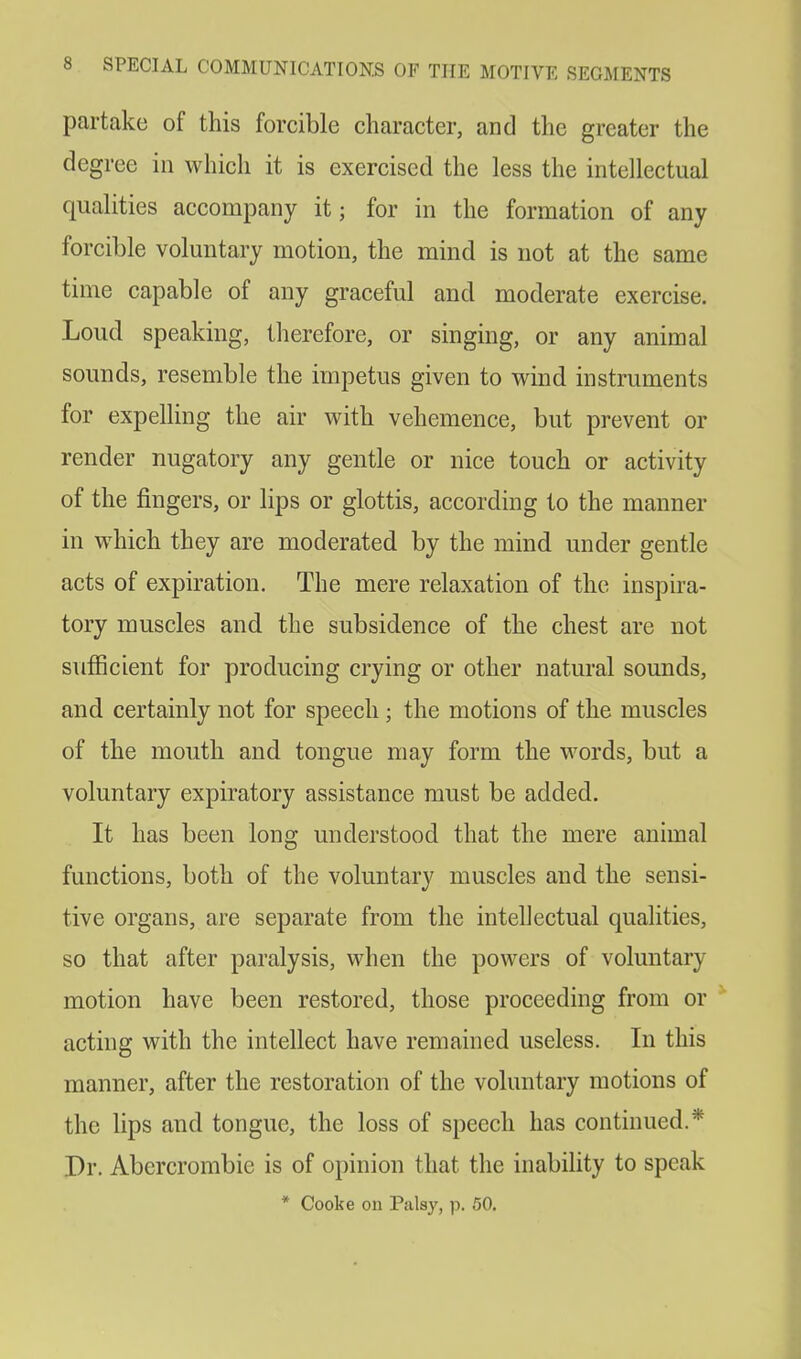 partake of this forcible character, and the greater the degree in which it is exercised the less the intellectual qualities accompany it; for in the formation of any forcible voluntary motion, the mind is not at the same time capable of any graceful and moderate exercise. Loud speaking, therefore, or singing, or any animal sounds, resemble the impetus given to wind instruments for expelling the air with vehemence, but prevent or render nugatory any gentle or nice touch or activity of the fingers, or lips or glottis, according to the manner in which they are moderated by the mind under gentle acts of expiration. The mere relaxation of the inspira- tory muscles and the subsidence of the chest are not sufficient for producing crying or other natural sounds, and certainly not for speech ; the motions of the muscles of the mouth and tongue may form the words, but a voluntary expiratory assistance must be added. It has been long understood that the mere animal functions, both of the voluntary muscles and the sensi- tive organs, are separate from the intellectual qualities, so that after paralysis, when the powers of voluntary motion have been restored, those proceeding from or acting with the intellect have remained useless. In this manner, after the restoration of the voluntary motions of the lips and tongue, the loss of speech has continued.* Dr. Abcrcrombie is of opinion that the inability to speak * Cooke on Palsy, p. 50.