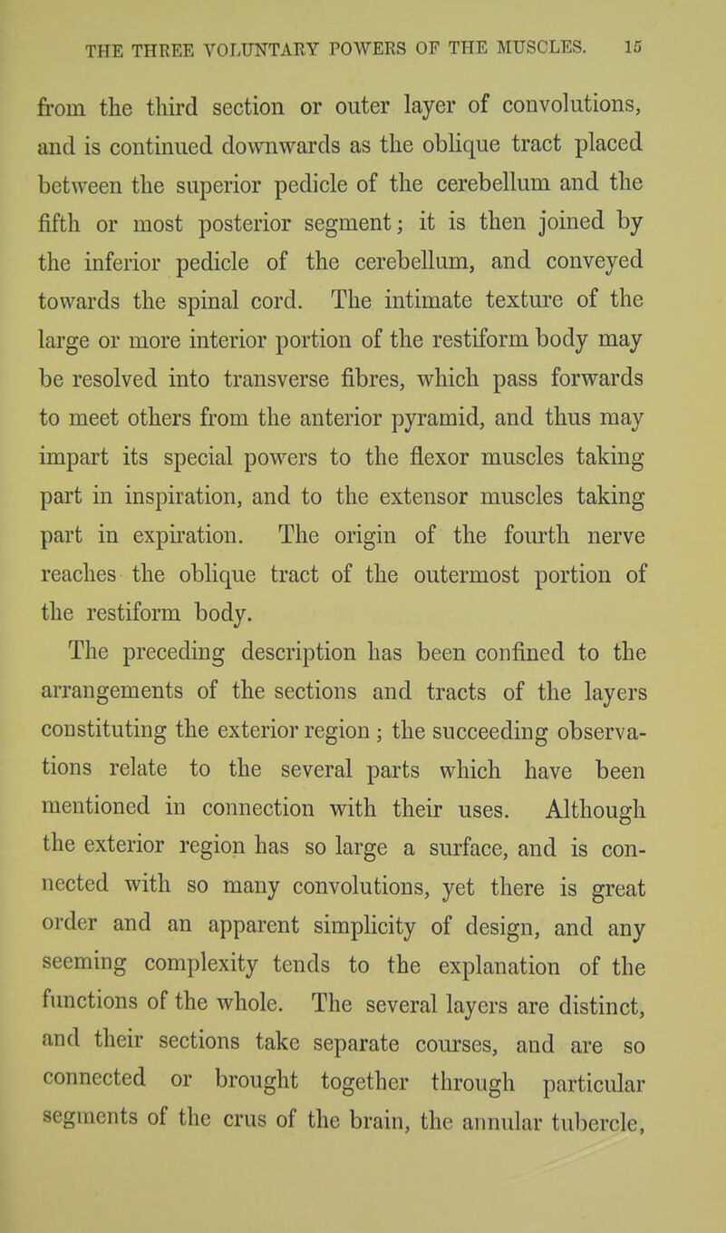 from the third section or outer layer of convolutions, and is continued downwards as the oblique tract placed between the superior pedicle of the cerebellum and the fifth or most posterior segment; it is then joined by the inferior pedicle of the cerebellum, and conveyed towards the spinal cord. The intimate texture of the large or more interior portion of the restiform body may be resolved into transverse fibres, which pass forwards to meet others from the anterior pyramid, and thus may impart its special powers to the flexor muscles taking part in inspiration, and to the extensor muscles taking part in expiration. The origin of the fourth nerve reaches the oblique tract of the outermost portion of the restiform body. The preceding description has been confined to the arrangements of the sections and tracts of the layers constituting the exterior region ; the succeeding observa- tions relate to the several parts which have been mentioned in connection with their uses. Although the exterior region has so large a surface, and is con- nected with so many convolutions, yet there is great order and an apparent simplicity of design, and any seeming complexity tends to the explanation of the functions of the whole. The several layers are distinct, and their sections take separate courses, and are so connected or brought together through particular segments of the crus of the brain, the annular tubercle,