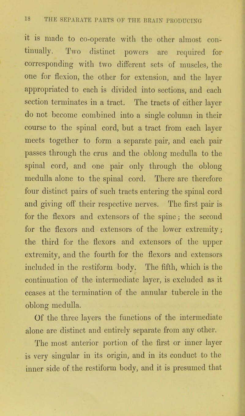 it is made to co-operate with the other almost con- tinually. Two distinct powers are required for corresponding with two different sets of muscles, the one for flexion, the other for extension, and the layer appropriated to each is divided into sections, and each section terminates in a tract. The tracts of either layer do not become combined into a single column in their course to the spinal cord, but a tract from each layer meets together to form a separate pair, and each pair passes through the crus and the oblong medulla to the spinal cord, and one pair only through the oblong medulla alone to the spinal cord. There are therefore four distinct pairs of such tracts entering the spinal cord and giving off their respective nerves. The first pair is for the flexors and extensors of the spine; the second for the flexors and extensors of the lower extremity; the third for the flexors and extensors of the upper extremity, and the fourth for the flexors and extensors included in the restiform body. The fifth, which is the continuation of the intermediate layer, is excluded as it ceases at the termination of the annular tubercle in the oblong medulla. Of the three layers the functions of the intermediate alone are distinct and entirely separate from any other. The most anterior portion of the first or inner layer is very singular in its origin, and in its conduct to the inner side of the restiform body, and it is presumed that