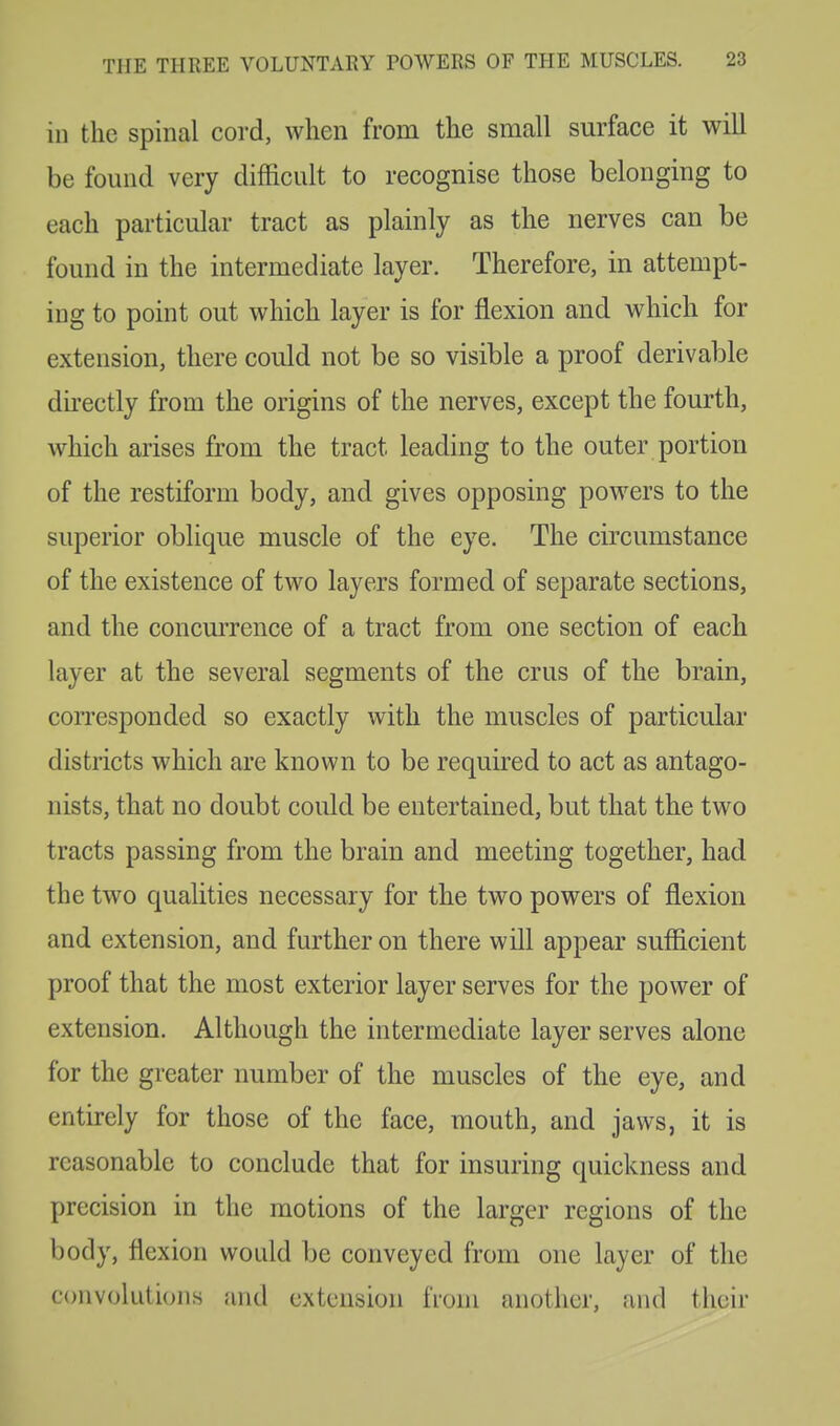 in the spinal cord, when from the small surface it will be found very difficult to recognise those belonging to each particular tract as plainly as the nerves can be found in the intermediate layer. Therefore, in attempt- ing to point out which layer is for flexion and which for extension, there could not be so visible a proof derivable directly from the origins of the nerves, except the fourth, which arises from the tract leading to the outer portion of the restiform body, and gives opposing powers to the superior oblique muscle of the eye. The circumstance of the existence of two layers formed of separate sections, and the concurrence of a tract from one section of each layer at the several segments of the cms of the brain, corresponded so exactly with the muscles of particular districts which are known to be required to act as antago- nists, that no doubt could be entertained, but that the two tracts passing from the brain and meeting together, had the two qualities necessary for the two powers of flexion and extension, and further on there will appear sufficient proof that the most exterior layer serves for the power of extension. Although the intermediate layer serves alone for the greater number of the muscles of the eye, and entirely for those of the face, mouth, and jaws, it is reasonable to conclude that for insuring quickness and precision in the motions of the larger regions of the body, flexion would be conveyed from one layer of the convolutions and extension from another, and their