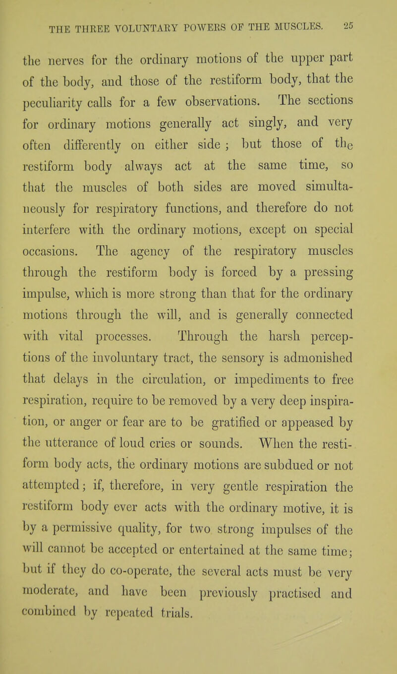 the nerves for the ordinary motions of the upper part of the body, and those of the restiform body, that the peculiarity calls for a few observations. The sections for ordinary motions generally act singly, and very often differently on either side ; but those of the restiform body always act at the same time, so that the muscles of both sides are moved simulta- neously for respiratory functions, and therefore do not interfere with the ordinary motions, except on special occasions. The agency of the respiratory muscles through the restiform body is forced by a pressing impulse, which is more strong than that for the ordinary motions through the will, and is generally connected with vital processes. Through the harsh percep- tions of the involuntary tract, the sensory is admonished that delays in the circulation, or impediments to free respiration, require to be removed by a very deep inspira- tion, or anger or fear are to be gratified or appeased by the utterance of loud cries or sounds. When the resti- form body acts, the ordinary motions are subdued or not attempted; if, therefore, in very gentle respiration the restiform body ever acts with the ordinary motive, it is by a permissive quality, for two strong impulses of the will cannot be accepted or entertained at the same time; but if they do co-operate, the several acts must be very moderate, and have been previously practised and combined by repeated trials.