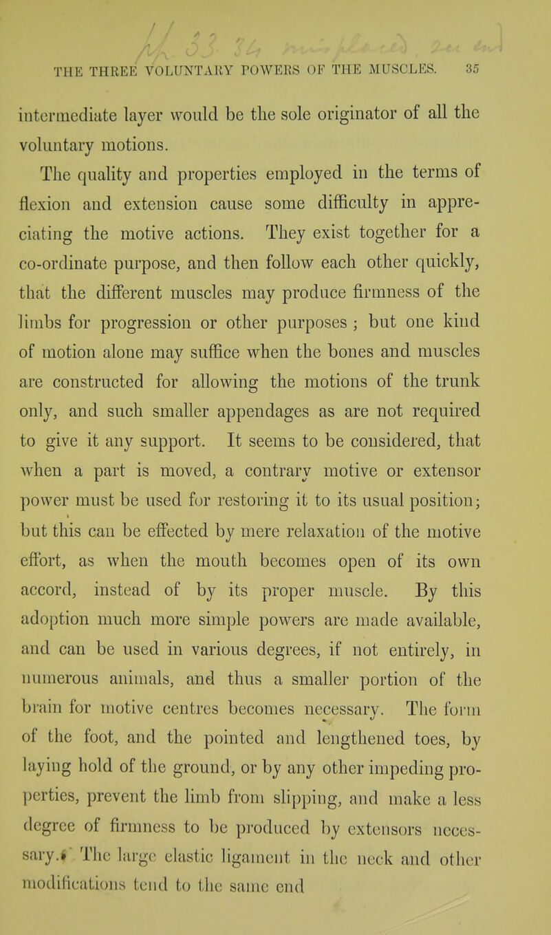 /7A ^ THE THREE VOLUNTARY TOWERS OF THE MUSCLES. 35 intermediate layer would be the sole originator of all the voluntary motions. The quality and properties employed in the terms of flexion and extension cause some difficulty in appre- ciating the motive actions. They exist together for a co-ordinate purpose, and then follow each other quickly, that the different muscles may produce firmness of the limbs for progression or other purposes ; but one kind of motion alone may suffice when the bones and muscles are constructed for allowing the motions of the trunk only, and such smaller appendages as are not required to give it any support. It seems to be considered, that when a part is moved, a contrary motive or extensor power must be used for restoring it to its usual position; but this can be effected by mere relaxation of the motive effort, as when the mouth becomes open of its own accord, instead of by its proper muscle. By this adoption much more simple powers are made available, and can be used in various degrees, if not entirely, in numerous animals, and thus a smaller portion of the brain for motive centres becomes necessary. The form of the foot, and the pointed and lengthened toes, by laying hold of the ground, or by any other impeding pro- perties, prevent the limb from slipping, and make a less degree of firmness to be produced by extensors neces- sary .f The large elastic ligament in the neck and other modifications tend to the same end