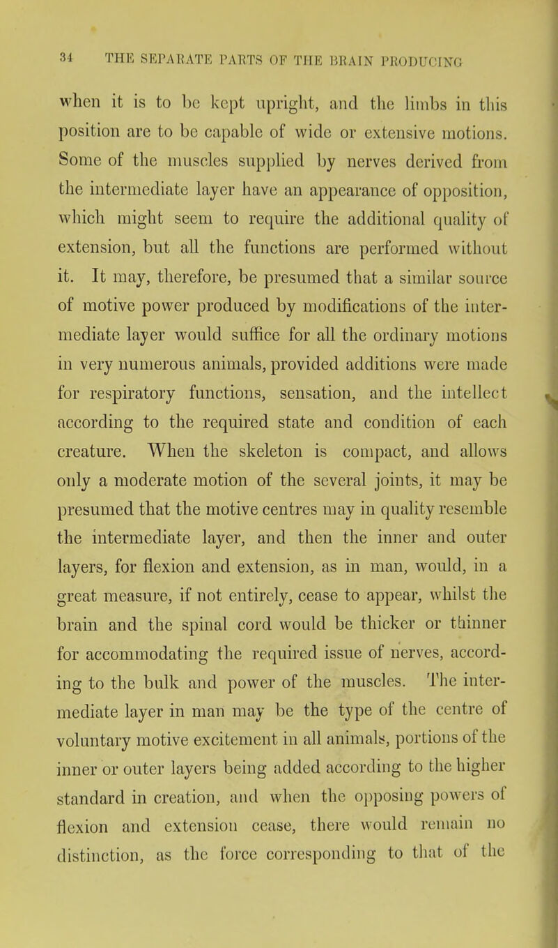 when it is to be kept upright, and the limbs in this position are to be capable of wide or extensive motions. Some of the muscles supplied by nerves derived from the intermediate layer have an appearance of opposition, which might seem to require the additional quality of extension, but all the functions are performed without it. It may, therefore, be presumed that a similar source of motive power produced by modifications of the inter- mediate layer would suffice for all the ordinary motions in very numerous animals, provided additions were made for respiratory functions, sensation, and the intellect according to the required state and condition of each creature. When the skeleton is compact, and allows only a moderate motion of the several joints, it may be presumed that the motive centres may in quality resemble the intermediate layer, and then the inner and outer layers, for flexion and extension, as in man, would, in a great measure, if not entirely, cease to appear, whilst the brain and the spinal cord would be thicker or thinner for accommodating the required issue of nerves, accord- ing to the bulk and power of the muscles. The inter- mediate layer in man may be the type of the centre of voluntary motive excitement in all animals, portions of the inner or outer layers being added according to the higher standard in creation, and when the opposing powers of flexion and extension cease, there would remain no distinction, as the force corresponding to that of the