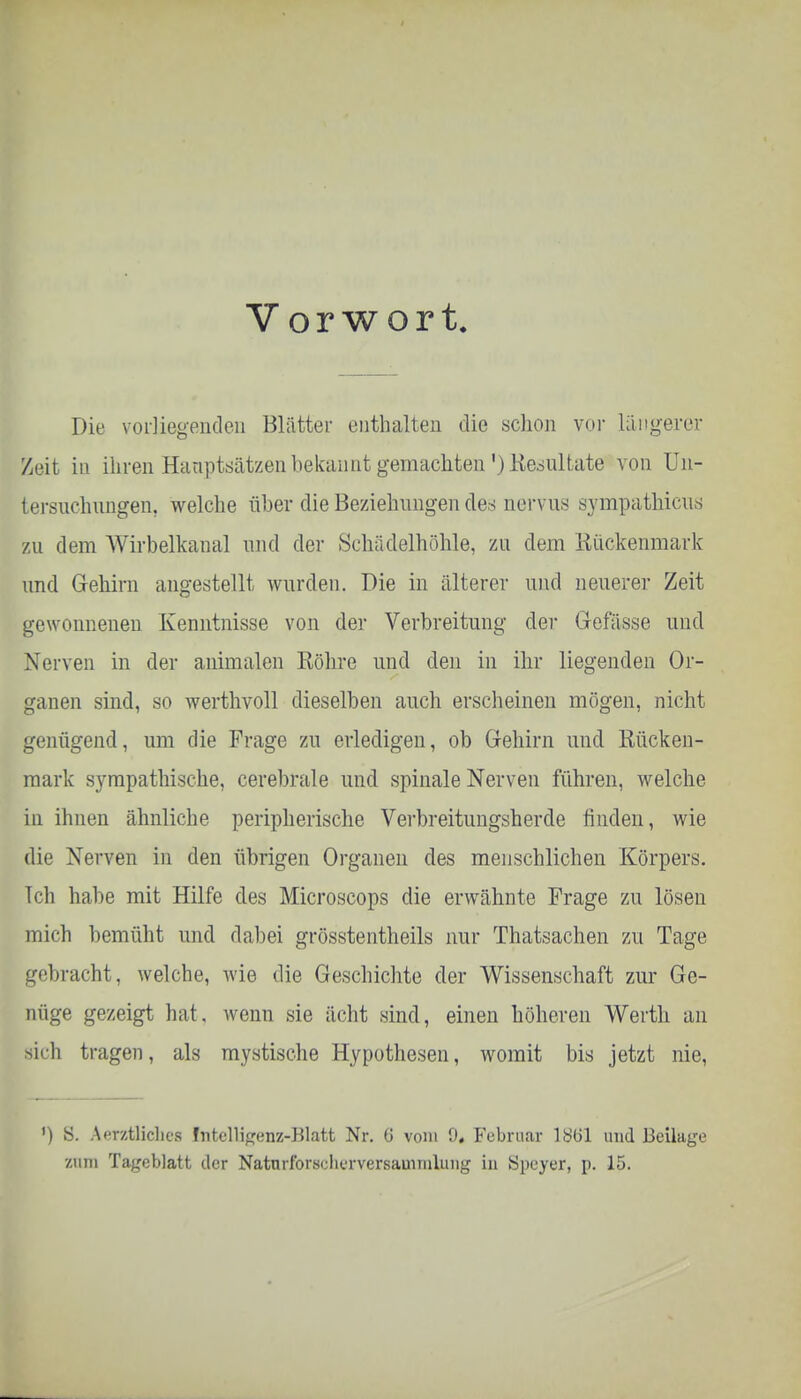 Vorwort. Die vorliegenden Blätter enthalten die schon vor längerer Zeit in ihren Hauptsätzen bekannt gemachten ^Resultate von Un- tersuchungen, welche über die Beziehungen des nervus sympathicus zu dem Wirbelkanal und der Schädelhöhle, zu dem Rückenmark und Gehirn angestellt wurden. Die in älterer und neuerer Zeit gewonnenen Kenntnisse von der Verbreitung der Gefässe und Nerven in der animalen Röhre und den in ihr liegenden Or- ganen sind, so werthvoll dieselben auch erscheinen mögen, nicht genügend, um die Frage zu erledigen, ob Gehirn und Rücken- mark sympathische, cerebrale und spinale Nerven führen, welche in ihnen ähnliche peripherische Verbreitungsherde finden, wie die Nerven in den übrigen Organen des menschlichen Körpers, [ch habe mit Hilfe des Microscops die erwähnte Frage zu lösen mich bemüht und dabei grösstenteils nur Thatsachen zu Tage ^•■bracht, welche, wie die Geschichte der Wissenschaft zur Ge- nüge gezeigt hat. wenn sie ächt sind, einen höheren Werth an sich tragen, als mystische Hypothesen, womit bis jetzt nie, ') S. Amtliches Intelligenz-Blatt Nr. G vom 0. Februar lötil und Beilage zum Tageblatt der Natnrforsidierversauimlung in Speyer, p. 15.