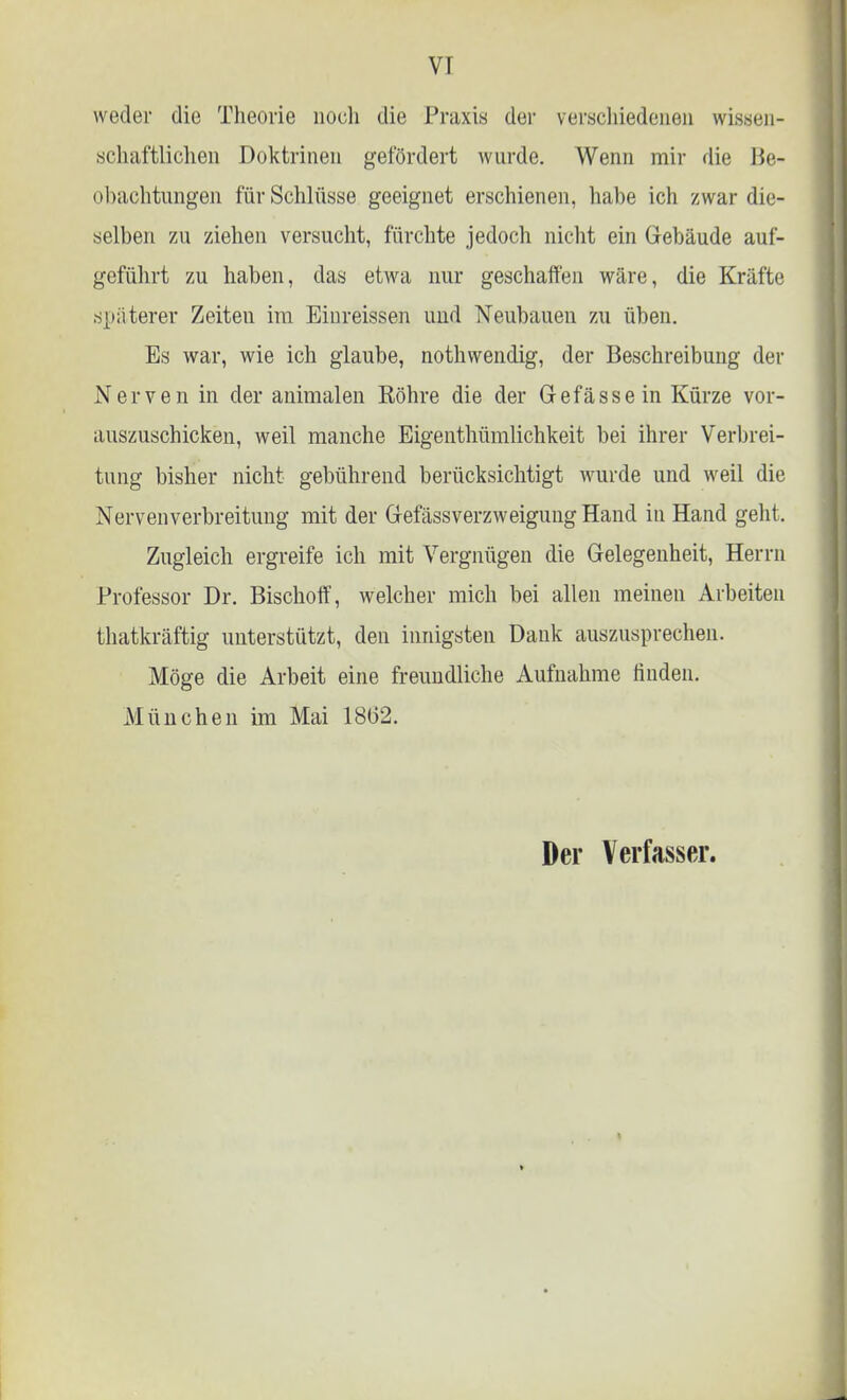 VI weder die Theorie noch die Praxis der verschiedenen wissen- schaftlichen Doktrinen gefördert wurde. Wenn mir die Be- obachtungen für Schlüsse geeignet erschienen, habe ich zwar die- selben zu ziehen versucht, fürchte jedoch nicht ein Gebäude auf- geführt zu haben, das etwa nur geschaffen wäre, die Kräfte späterer Zeiten im Einreissen und Neubauen zu üben. Es war, wie ich glaube, nothwendig, der Beschreibung der Nerven in der animalen Röhre die der Gefässein Kürze vor- auszuschicken, weil manche Eigenthümlichkeit bei ihrer Verbrei- tung bisher nicht gebührend berücksichtigt wurde und weil die Nervenverbreitung mit der GefässVerzweigung Hand in Hand geht. Zugleich ergreife ich mit Vergnügen die Gelegenheit, Herrn Professor Dr. Bischoff, welcher mich bei allen meinen Arbeiten thatkräftig unterstützt, den innigsten Dank auszusprechen. Möge die Arbeit eine freundliche Aufnahme finden. München im Mai 18(32.