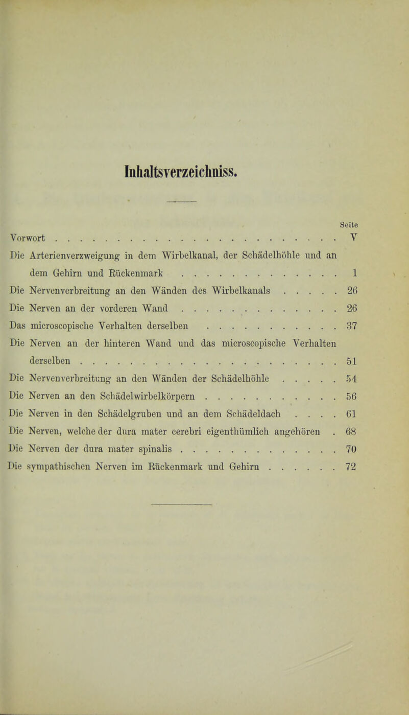 Inhaltsverzeichniss. Seite Vorwort V Die Arterienverzweigung in dem Wirbelkanal, der Schädelhöhle und an dem Gehirn und Rückenmark 1 Die Nervenverhreitung an den Wänden des Wirbelkanals 26 Die Nerven an der vorderen Wand 26 Das microscopische Verhalten derselben 37 Die Nerven an der hinteren Wand und das microscopische Verhalten derselben 51 Die Nervenverbreitung an den Wänden der Schädelböhle 54 Die Nerven an den Schädelwirbelkörpern 56 Die Nerven in den Schädelgruben und an dem Schädeldach .... 61 Die Nerven, welche der dura mater cerebri eigenthümlich angehören . 68 Die Nerven der dura mater spinalis 70 I>i<.' sympathischen Nerven im Rückenmark und Gehirn 72