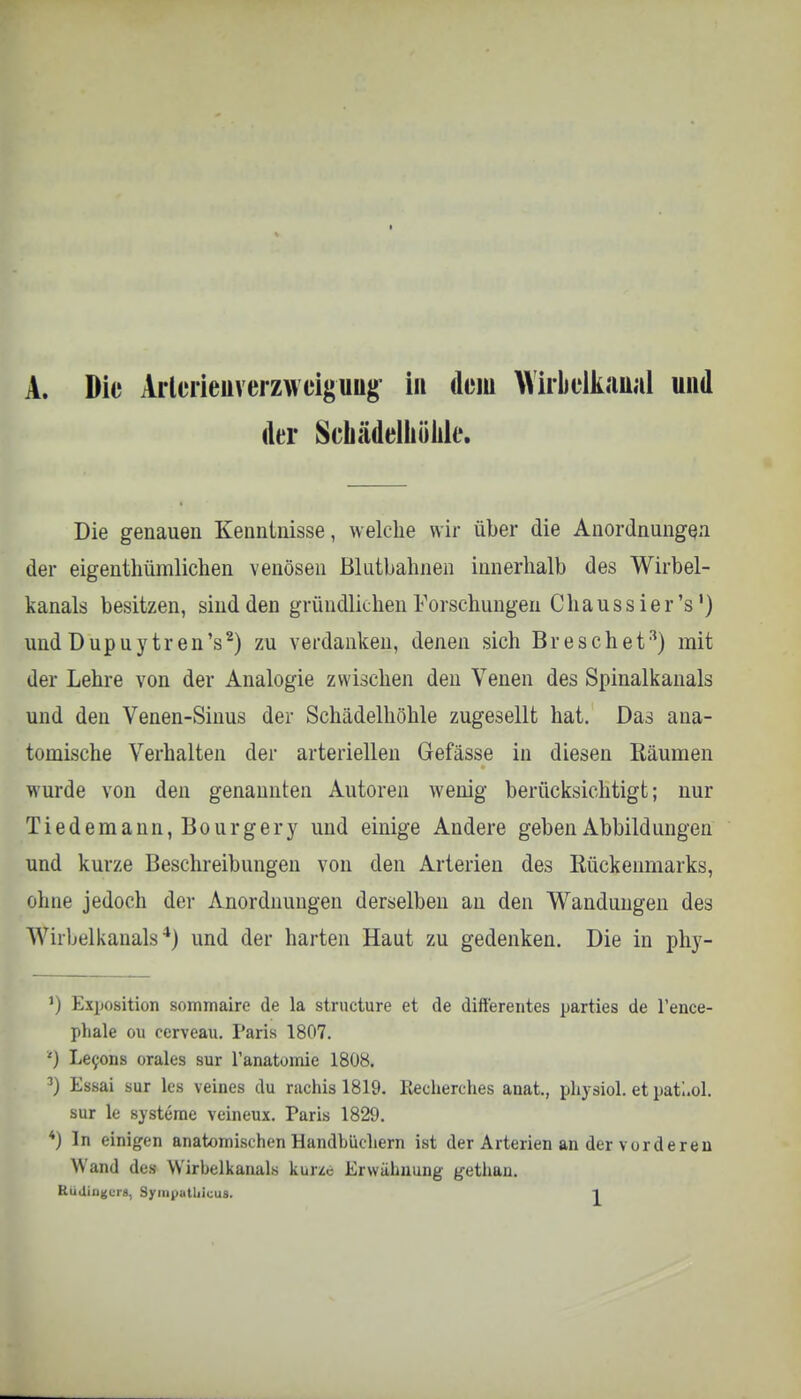 A. Die Arlerieuverzweiguug in dorn Wirklkannl und der Scliädelhülile. Die genauen Kenntnisse, welche wir über die Anordnungen der eigenthümlichen venösen Blutbahnen innerhalb des Wirbel- kanals besitzen, sind den gründlichen Forschungen C haussier's1) und Dupuy tren's2) zu verdanken, denen sich Bre sehet3) mit der Lehre von der Analogie zwischen den Venen des Spinalkanals und den Venen-Sinus der Schädelhöhle zugesellt hat. Das ana- tomische Verhalten der arteriellen Gefässe in diesen Käumen wurde von den genannten Autoren wenig berücksichtigt; nur Tiedemann,Bourgery und einige Andere geben Abbildungen und kurze Beschreibungen von den Arterien des Eückenmarks, ohne jedoch der Anordnungen derselben an den Wandungen des Wirbelkanals*) und der harten Haut zu gedenken. Die in phy- ') Exposition sommaire de la strueture et de ditt'erentes parties de l'ence- phale ou cerveau. Paris 1807. *) Lecons orales sur l'anatomie 1808. 3) Essai sur les veines du rachia 1819. Recherches anat., physiol. et patUol. sur le Systeme veineux. Paris 1829. *) In einigen anatomischen Handbüchern ist der Arterien an der vorderen Wand des Wirbelkanals kurze Erwähnung gethan.