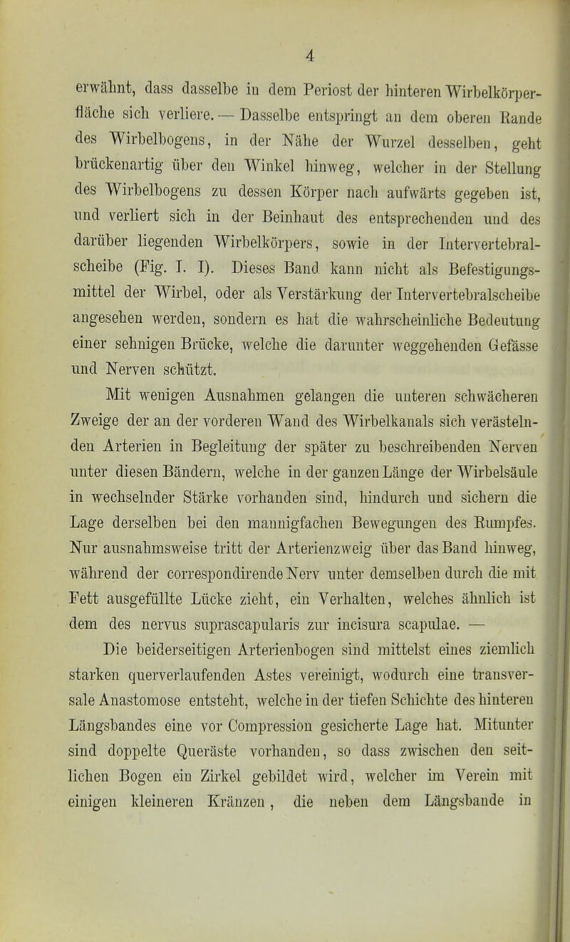 erwähnt, dass dasselbe in dem Periost der hinteren Wirbelkörper- fläche sich verliere. — Dasselbe entspringt an dem oberen Rande des Wirbelbogens, in der Nähe der Wurzel desselben, geht brückenartig über den Winkel hinweg, welcher in der Stellung des Wirbelbogens zu dessen Körper nach aufwärts gegeben ist, und verliert sich in der Beinhaut des entsprechenden und des darüber liegenden Wirbelkörpers, sowie in der Intervertebral- scheibe (Fig. I. I). Dieses Band kann nicht als Befestigungs- mittel der Wirbel, oder als Verstärkung der Intervertebralscheibe angesehen werden, sondern es hat die wahrscheinliche Bedeutung einer sehnigen Brücke, welche die darunter weggehenden Gefässe und Nerven schützt. Mit wenigen Ausnahmen gelangen die unteren schwächeren Zweige der an der vorderen Wand des Wirbelkanals sich verästeln- den Arterien in Begleitung der später zu beschreibenden Nerven unter diesen Bändern, welche in der ganzen Länge der Wirbelsäule in wechselnder Stärke vorhanden sind, hindurch und sichern die Lage derselben bei den mannigfachen Bewegungen des Rumpfes. Nur ausnahmsweise tritt der Arterienzweig über das Band hinweg, während der correspondirende Nerv unter demselben durch die mit Fett ausgefüllte Lücke zieht, ein Verhalten, welches ähnlich ist dem des nervus suprascapularis zur incisura scapulae. — Die beiderseitigen Arterienbogen sind mittelst eines ziemlich starken querverlaufenden Astes vereinigt, wodurch eine transver- sale Anastomose entsteht, welche in der tiefen Schichte des hinteren Längsbandes eine vor Compression gesicherte Lage hat. Mitunter sind doppelte Queräste vorhanden, so dass zwischen den seit- lichen Bogen ein Zirkel gebildet wird, welcher im Verein mit einigen kleineren Kränzen, die neben dem Längsbande in