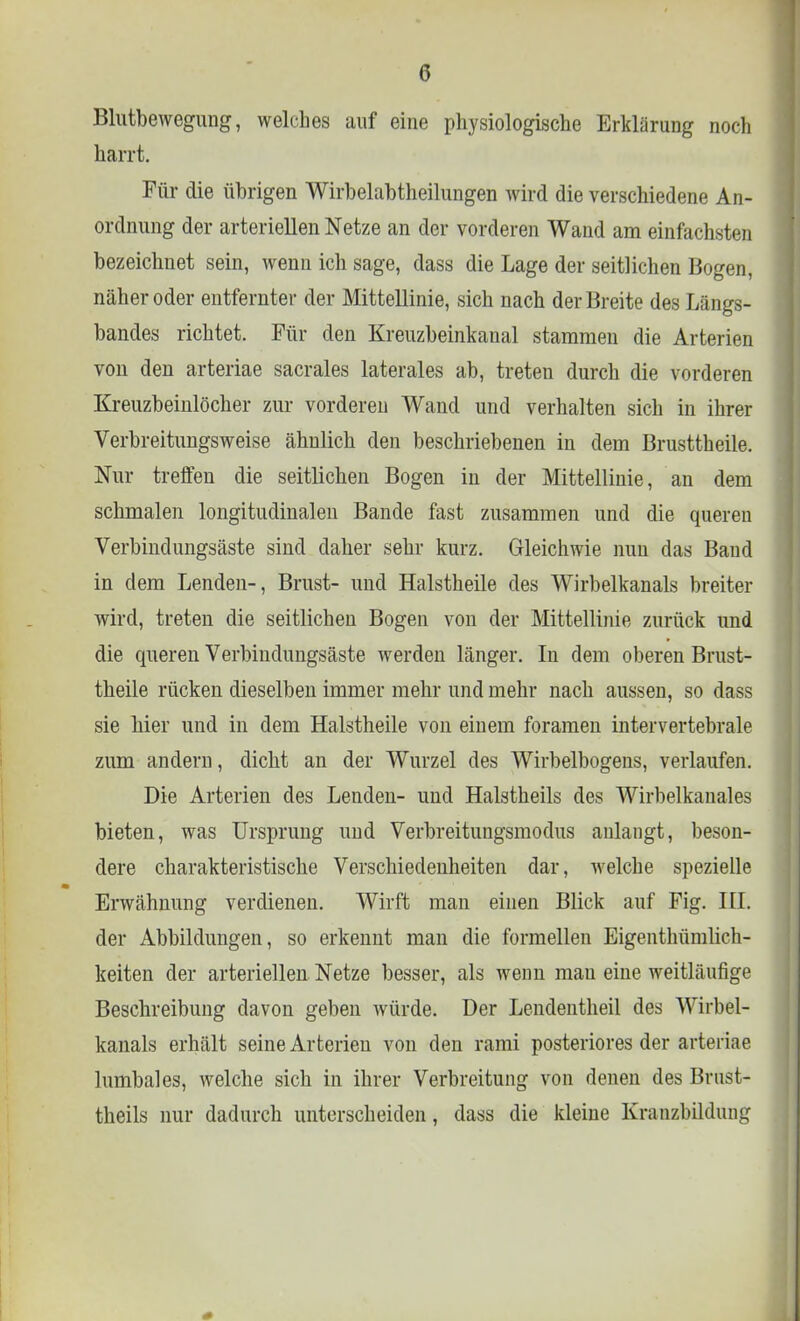 Blutbewegung, welches auf eine physiologische Erklärung noch harrt. Für die übrigen Wirbelabtheilungen wird die verschiedene An- ordnung der arteriellen Netze an der vorderen Wand am einfachsten bezeichnet sein, wenn ich sage, dass die Lage der seitlichen Bogen, näher oder entfernter der Mittellinie, sich nach der Breite des Längs- bandes richtet. Für den Kreuzbeinkanal stammen die Arterien von den arteriae sacrales laterales ab, treten durch die vorderen Kreuzbeinlöcher zur vorderen Wand und verhalten sich in ihrer Verbreitungsweise ähnlich den beschriebenen in dem Brusttheile. Nur treffen die seitlichen Bogen in der Mittellinie, an dem schmalen longitudinalen Bande fast zusammen und die queren Verbindungsäste sind daher sehr kurz. Gleichwie nun das Band in dem Lenden-, Brust- und Halstheile des Wirbelkanals breiter wird, treten die seitlichen Bogen von der Mittellinie zurück und die queren Verbindungsäste werden länger. In dem oberen Brust- theile rücken dieselben immer mehr und mehr nach aussen, so dass sie hier und in dem Halstheile von einem foramen intervertebrale zum andern, dicht an der Wurzel des Wirbelbogens, verlaufen. Die Arterien des Lenden- und Halstheils des Wirbelkauales bieten, was Ursprung und Verbreitungsmodus anlangt, beson- dere charakteristische Verschiedenheiten dar, welche spezielle Erwähnung verdienen. Wirft man einen Blick auf Fig. III. der Abbildungen, so erkennt man die formellen Eigenthümlich- keiten der arteriellen Netze besser, als wenn mau eine weitläufige Beschreibung davon geben würde. Der Lendentheil des Wirbel- kanals erhält seine Arterien von den rami posteriores der arteriae lumbales, Avelche sich in ihrer Verbreitung von denen des Brust- theils nur dadurch unterscheiden, dass die kleine Kranzbildung
