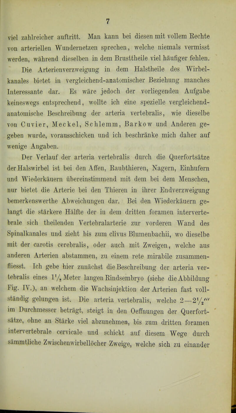 viel zahlreicher auftritt. Man kann bei diesen mit vollem Rechte von arteriellen Wundernetzen sprechen, welche niemals vermisst werden, während dieselben in dem Brusttheile viel häufiger fehlen. Die Arterienverzweigung in dem Halstheile des Wirbel- kanales bietet in vergleichend-anatomischer Beziehung manches Interessante dar. Es wäre jedoch der vorliegenden Aufgabe keineswegs entsprechend, wollte ich eine spezielle vergleichend- anatomische Beschreibung der arteria vertebralis, wie dieselbe von Cuvier, Meckel, Schlemm, Barkow und Anderen ge- geben wurde, vorausschicken und ich beschränke mich daher auf wenige Angaben. Der Verlauf der arteria vertebralis durch die Querfortsätze der Halswirbel ist bei den Affen, Eaubthieren, Nagern, Einhufern und Wiederkäuern übereinstimmend mit dem bei dem Menschen, nur bietet die Arterie bei den Thieren in ihrer Endverzweigung bemerkenswerthe Abweichungen dar. Bei den Wiederkäuern ge- langt die stärkere Hälfte der in dem dritten foramen interverte- brale sich theilenden Vertebralarterie zur vorderen Wand des Spinalkanales und zieht bis zum clivus Blumenbachii, wo dieselbe mit der carotis cerebralis, oder auch mit Zweigen, welche aus anderen Arterien abstammen, zu einem rete mirabile zusammen- fliesst. Ich gebe hier zunächst die Beschreibung der arteria ver- tebralis eines V/t Meter langen Rindsembryo (siehe die Abbildung Fig. IV.), an welchem die Wachsinjektion der Arterien fast voll- ständig gelungen ist. Die arteria vertebralis, welche 2 —21/2/ im Durchmesser beträgt, steigt in den Oeffnungen der Querfort- sätze, ohne an »Stärke viel abzunehmen, bis zum dritten foramen intervertebrale cervicale und schickt auf diesem Wege durch sämmtliche Zwischenwirbellöcher Zweige, welche sich zu einander
