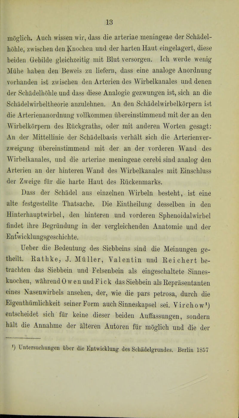möglich. Auch wissen wir, dass die arteriae meningeae der Schädel- hohle, zwischen den Knochen und der harten Haut eingelagert, diese beiden Gebilde gleichzeitig mit Blut versorgen. Ich werde wenig Mühe haben den Beweis zu liefern, dass eine analoge Anordnung vorhanden ist zwischen den Arterien des Wirbelkanales und denen der Schädelhöhle und dass diese Analogie gezwungen ist, sich an die Schädelwirbeltheorie anzulehnen. An den Schädelwirbelkörpern ist die Arterienanordnung vollkommen übereinstimmend mit der an den Wirbelkörpern des Rückgraths, oder mit anderen Worten gesagt: An der Mittellinie der Schädelbasis verhält sich die Arterienver- zweigung übereinstimmend mit der an der vorderen Wand des Wirbelkanales, und die arteriae meningeae cerebi sind analog den Arterien an der hinteren Wand des Wirbelkanales mit Einschluss der Zweige für die harte Haut des Rückenmarks. Dass der Schädel aus einzelnen Wirbeln besteht, ist eine alte festgestellte Thatsache. Die Eintheilung desselben in den Hinterhauptwirbel, den hinteren und vorderen Sphenoidalwirbel findet ihre Begründung in der vergleichenden Anatomie und der Entwicklungsgeschichte. Ueber die Bedeutung des Siebbeins sind die Meinungen ge- theilt. Rathke, J. Müller, Valentin und Reichert be- trachten das Siebbein und Felsenbein als eingeschaltete Sinnes- tau .dien, während Owen und Fick das Siebbein als Repräsentanten eines Xasenwirbels ansehen, der, wie die pars petrosa, durch die Eigentümlichkeit seiner Form auch Sinneskapsel sei. Virchow1) entscheidet sich für keine dieser beiden Auffassungen, sondern hält die Annahme der älteren Autoren für möglich und die der ') Untersuchungen über die Entwicklung des Schädelgrundes. Berlin 1857