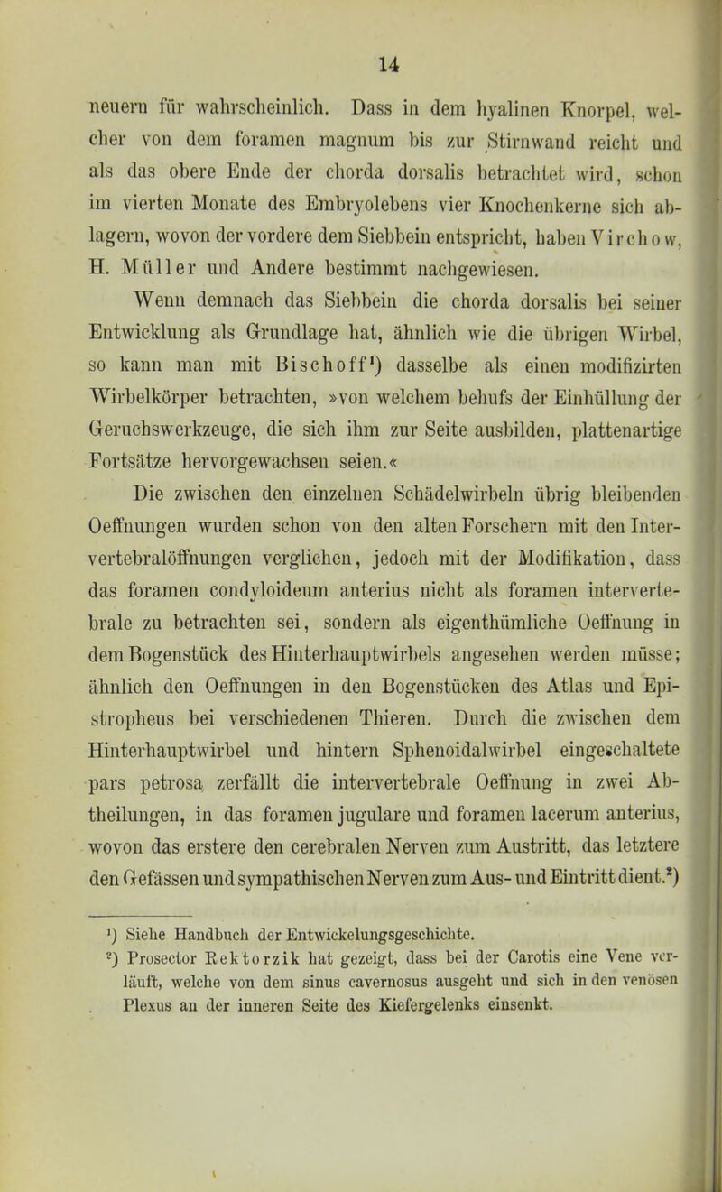 neuern für wahrscheinlich. Dass in dem hyalinen Knorpel, wel- cher von dem foramen magnum bis zur Stirnwand reicht und als das obere Ende der chorda dorsalis betrachtet wird, schon im vierten Monate des Embryolebens vier Knochenkerne sich ab- lagern, wovon der vordere dem Siebbein entspricht, haben V ir ch o w, H. Müller und Andere bestimmt nachgewiesen. Wenn demnach das Siebbein die chorda dorsalis bei seiner Entwicklung als Grundlage hat, ähnlich wie die übrigen Wirbel, so kann man mit Bischoff1) dasselbe als einen modifizirten Wirbelkörper betrachten, »von welchem behufs der Einhüllung der Geruchswerkzeuge, die sich ihm zur Seite ausbilden, plattenartige Portsätze hervorgewachseu seien.« Die zwischen den einzelnen Schädelwirbeln übrig bleibenden Oefmungen wurden schon von den alten Porschern mit den Inter- vertebralöffnungen verglichen, jedoch mit der Modifikation, dass das foramen condyloideum anterius nicht als foramen interverte- brale zu betrachten sei, sondern als eigentümliche Oeffnung in dem Bogenstück des Hinterhauptwirbels angesehen werden müsse; ähnlich den Oefmungen in den Bogenstücken des Atlas und Epi- stropheus bei verschiedenen Thieren. Durch die zwischen dem Hinterhauptwirbel und hintern Sphenoidalwirbel eingeschaltete pars petrosa zerfällt die intervertebrale Oeffnung in zwei Ab- theilungen, in das foramen jugulare und foramen lacerum anterius, wovon das erstere den cerebralen Nerven zum Austritt, das letztere den Gefässen und sympathischen Nerven zum Aus- und Eintritt dient.8) ') Siehe Handbuch der Entwickelungsgeschichte. ?) Prosector Eektorzik hat gezeigt, dass bei der Carotis eine Vene ver- läuft, welche von dem sinus cavernosus ausgeht und sich in den venösen Plexus an der inneren Seite des Kiefergelenks einsenkt.