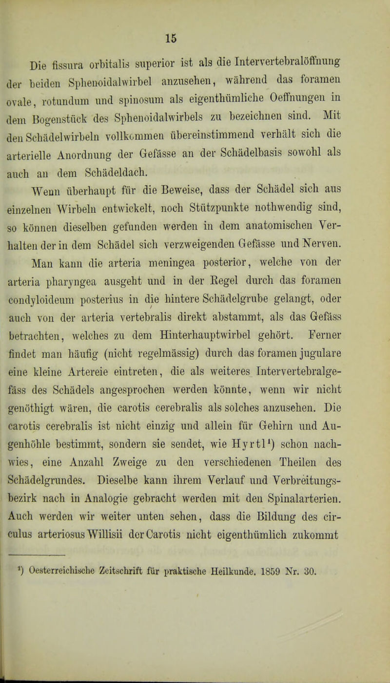 Die fissura orbitalis superior ist als die Intervertebralöffnung der beiden Sphenoidalwirbel anzusehen, während das forameu ovale, rotundum und spinosum als eigenthümliclie OeflFnungen in dem Bogenstück des Sphenoidalwirbels zu bezeichnen sind. Mit den Schädelwirbeln vollkommen übereinstimmend verhält sich die arterielle Anordnung der Gefässe an der Schädelbasis sowohl als auch an dem Schädeldach. Wenn überhaupt für die Beweise, dass der Schädel sich aus einzelnen Wirbeln entwickelt, noch Stützpunkte nothwendig sind, so können dieselben gefunden werden in dem anatomischen Ver- halten der in dem Schädel sich verzweigenden Gefässe und Nerven. Man kann die arteria meningea posterior, welche von der arteria pharyngea ausgeht und in der Kegel durch das foramen condyloideum posterius in die hintere Schädelgrube gelangt, oder auch von der arteria vertebralis direkt abstammt, als das Gefäss betrachten, welches zu dem Hinterhauptwirbel gehört. Ferner findet man häufig (nicht regelmässig) durch das foramen jugulare eine kleine Artereie eintreten, die als weiteres Intervertebralge- fäss des Schädels angesprochen werden könnte, wenn wir nicht genöthigt wären, die carotis cerebralis als solches anzusehen. Die carotis cerebralis ist nicht einzig und allein für Gehirn und Au- genhöhle bestimmt, sondern sie sendet, wie Hyrtl1) schon nach- wies, eine Anzahl Zweige zu den verschiedenen Theilen des Schädelgrundes. Dieselbe kann ihrem Verlauf und Verbreitungs- bezirk nach in Analogie gebracht werden mit den Spinalarterien. Auch werden wir weiter unten sehen, dass die Bildung des cir- culus arteriosus Willisii der Carotis nicht eigentümlich zukommt PJ Oesterreichische Zeitschrift für praktische Heilkunde. 1859 Nr. 30.