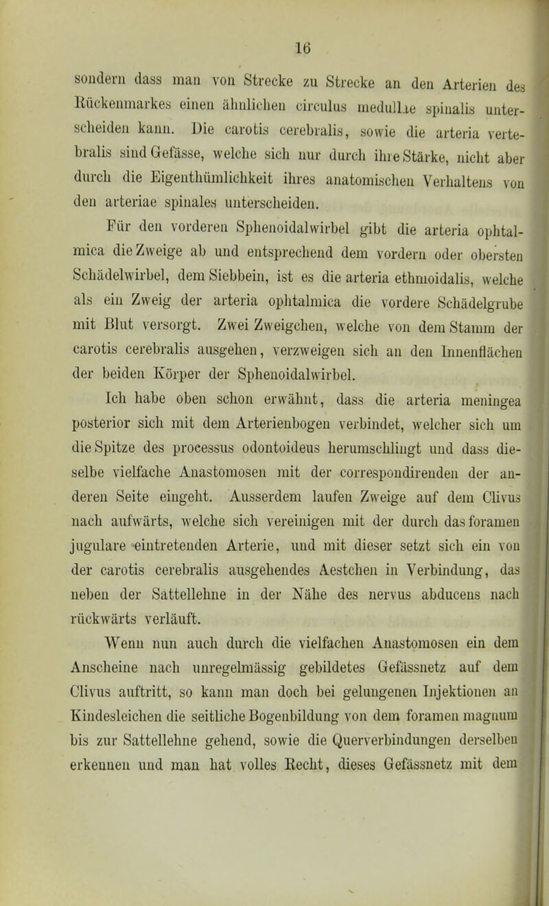 SO&dein dass man von Strecke zu Strecke an den Arterien des Rückenmarkes einen ähnlichen circulus medulUe epinalis unter- scheiden kann. Die carotis cerebralis, sowie die arteria verte- bralis siudGefässe, welche sich nur durch ihre Stärke, nicht aber durch die Eigentümlichkeit ihres anatomischen Verhaltens von den arteriae spinales unterscheiden. Für den vorderen Sphenoidalwirbel gibt die arteria ophtal- mica die Zweige ab und entsprechend dem vordem oder obersten Schädelwirbel, dem Siebbein, ist es die arteria ethmoidalis, welche als ein Zweig der arteria ophtalmica die vordere Schädelgrube mit Blut versorgt. Zwei Zweigchen, welche von dem Stamm der carotis cerebralis ausgehen, verzweigen sich an den Innenflächen der beiden Körper der Sphenoidalwirbel. Ich habe oben schon erwähnt, dass die arteria meningea posterior sich mit dem Arterienbogen verbindet, welcher sich um die Spitze des proeessus odontoideus herumschliugt und dass die- selbe vielfache Anastomosen mit der correspondirenden der an- deren Seite eingeht. Ausserdem laufen Zweige auf dem Clivus nach aufwärts, welche sich vereinigen mit der durch dasforamen jugulare eintretenden Arterie, und mit dieser setzt sich ein von der carotis cerebralis ausgehendes Aestchen in Verbindung, das neben der Sattellehne in der Nähe des nervus abducens nach rückwärts verläuft. Wenn nun auch durch die vielfachen Anastomosen ein dem Anscheine nach unregelmässig gebildetes Gefässnetz auf dem Clivus auftritt, so kann man doch bei gelungenen Injektionen an Kindesleichen die seitliche Bogenbildung von dem foramen magnum bis zur Sattellehne gehend, sowie die Querverbindungen derselben erkennen und man hat volles Hecht, dieses Gefässnetz mit dem