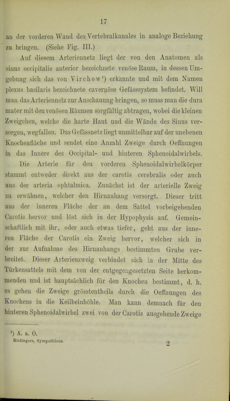 an der vorderen Wand des Vertebralkanales in analoge Beziehung zu bringen. (Siehe Fig. III.) Auf diesem Arteriennetz liegt der von den Anatomen als sinus oecipitalis anterior bezeichnete venöse Baum, in dessen Um- gebung sich das von Virchow1) erkannte uud mit dem Namen plexus basilaris bezeichnete cavernöse Gefasssystem befindet. Will man das Arteriennetz zur Anschauung bringen, so muss man die dura mater mit den venösen Bäumen sorgfältig abtragen, wobei die kleinen Zweigchen, welche die harte Haut und die Wände des Sinus ver- sorgen, wegfallen. Das Gefassnetz liegt unmittelbar auf der unebenen Knocheufläche und sendet eine Anzahl Zweige durch Oeffnungen in das Innere des Occipital- und hinteren Sphenoidalwirbels. Die Arterie für den vorderen Sphenoidalwirbelkörper stammt entweder direkt aus der carotis cerebralis oder auch aus der arteria ophtalmica. Zunächst ist der arterielle Zweig zu erwähnen, welcher den Hirnanhang versorgt. Dieser tritt aus der iuneren Fläche der an dem Sattel vorbeigehenden Carotis hervor und löst sich in der Hypophysis auf. Gemein- schaftlich mit ihr, oder auch etwas tiefer, geht aus der inne- ren Fläche der Carotis ein Zweig hervor, welcher sich in der zur Aufnahme des Hirnanhangs bestimmten Grube ver- breitet. Dieser Arterienzweig verbindet sich in der Mitte des Türkensattels mit dem von der entgegengesetzten Seite herkom- menden und ist hauptsächlich für den Knochen bestimmt, d. h. es gehen die Zweige grösstentheils durch die Oeffnungen des Knochens in die Keilbeinhöhle. Man kann demnach für den hinteren Sphenoidalwirbel zwei von der Carotis ausgehende Zweige ') A. a. 0. Büdingens, Sympatliicus. 2