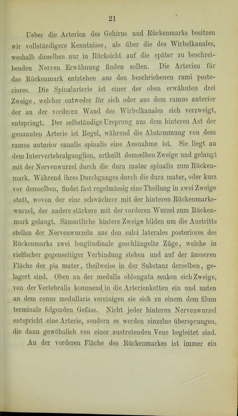 üeber die Arterien des Gehirns und Kückenmarks besitzen wir vollständigere Kenntnisse, als über die des Wirbelkanales, weshalb dieselben nur in Eücksicht auf die später zu beschrei- benden Nerven Erwähnung finden sollen. Die Arterien für das Rückenmark entstehen aus den beschriebenen rami poste- riores. Die Spinalarterie ist einer der oben erwähnten drei Zweige, welcher entweder für sich oder aus dem ramus anterior der an der vorderen Wand des Wirbelkanales sich verzweigt, entspringt. Der selbständige Ursprung aus dem hinteren Ast der genannten Arterie ist Eegel, während die Abstammung von dem ramus anterior canalis spinalis eine Ausnahme ist. Sie liegt an dem Intervertebralganglion, ertheilt demselben Zweige und gelangt mit der Nervenwurzel durch die dura mater spinalis zum Bücken- mark. Während ihres Durchganges durch die dura mater, oder kurz vor demselben, findet fast regelmässig eine Theilung in zwei Zweige statt, wovon der eine schwächere mit der hinteren Eückenmarks- wurzel, der andere stärkere mit der vorderen Wurzel zum Bücken- mark gelangt. Sämmtliche hintere Zweige bilden um die Austritts stellen der Nervcnwurzeln aus den sulei laterales posteriores des Rückenmarks zwrei longitudinale geschlängelte Züge, welche in vielfacher gegenseitiger Verbindung stehen und auf der äusseren Fläche der pia mater, theilweise in der Substanz derselben, ge- lagert sind. Oben an der medulla oblongata senken sich Zweige, von der Vertebralis kommend in die Arterienketten ein und unten an dem conus mednllaris vereinigen sie sich zu einem dem filum terminale folgenden Gefäss. Nicht jeder hinteren Nervenwurzel entspricht eine Arterie, sondern es werden einzelne übersprungen, die dann gewöhnlich von eiuer austretenden Vene begleitet sind. An der vorderen Fläche des Bückenmarkes ist immer ein
