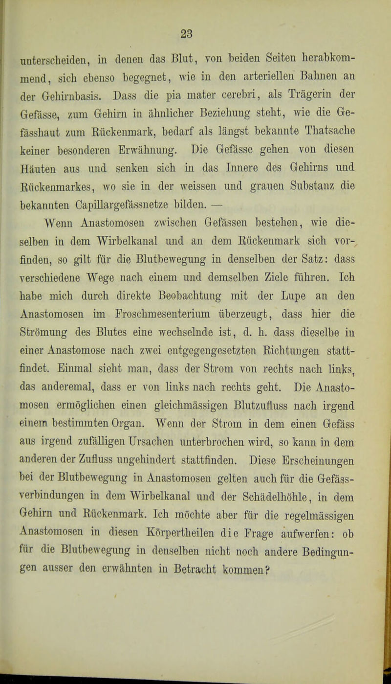 unterscheiden, in denen das Blut, von beiden Seiten herabkom- mend, sich ebenso begegnet, wie in den arteriellen Bahnen an der Gehirnbasis. Dass die pia mater cerebri, als Trägerin der Gefasse, zum Gehirn in ähnlicher Beziehung steht, wie die Ge- fösshaut zum Rückenmark, bedarf als längst bekannte Thatsache keiner besonderen Erwähnung. Die Gefässe gehen von diesen Häuten aus und senken sich in das Innere des Gehirns und Kückenmarkes, wo sie in der weissen und grauen Substanz die bekannten Capillargefässnetze bilden. — Wenn Anastomosen zwischen Gefässen bestehen, wie die- selben in dem Wirbelkanal und an dem Kückenmark sich vor- finden, so gilt für die Blutbewegung in denselben der Satz: dass verschiedene Wege nach einem und demselben Ziele führen. Ich habe mich durch direkte Beobachtung mit der Lupe an den Anastomosen im Froschmesenterium überzeugt, dass hier die Strömung des Blutes eine wechselnde ist, d. h. dass dieselbe in einer Anastomose nach zwei entgegengesetzten Richtungen statt- findet. Einmal sieht man, dass der Strom von rechts nach links, das anderemal, dass er von links nach rechts geht. Die Anasto- mosen ermöglichen einen gleichmässigen Blutzufluss nach irgend einem bestimmten Organ. Wenn der Strom in dem einen Gefäss aus irgend zufälligen Ursachen unterbrochen wird, so kann in dem anderen der Zufluss ungehindert stattfinden. Diese Erscheinungen bei der Blutbewegung in Anastomosen gelten auch für die Gefäss- verbindungen in dem Wirbelkanal und der Schädelhöhle, in dem Gehirn und Kückenmark. Ich möchte aber für die regelmässigen Anastomosen in diesen Körpertheilen die Frage aufwerfen: ob für die Blutbewegung in denselben nicht noch andere Bedingun- gen ausser den erwähnten in Betracht kommen?