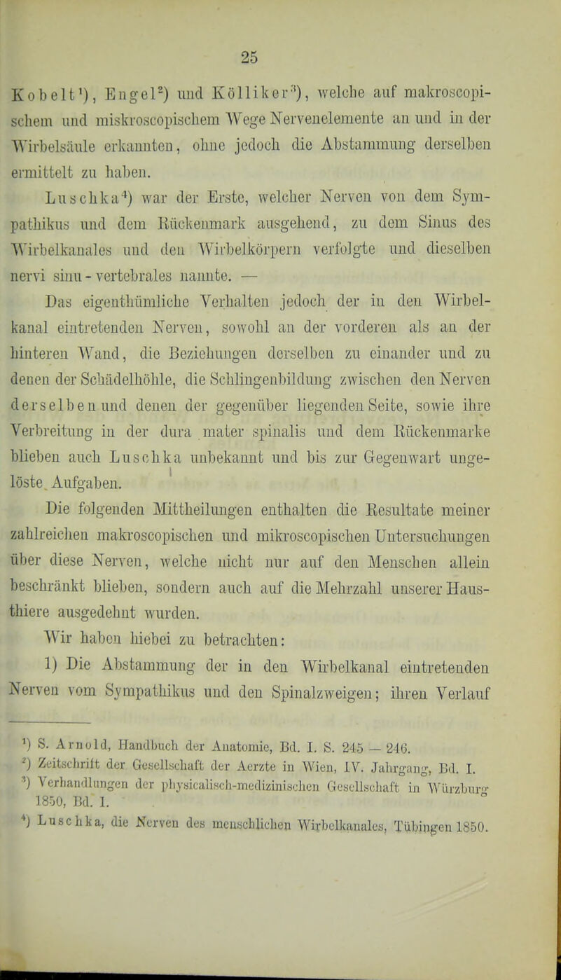 Hobelt1), Engel2) und Kölliker'), welche auf makroscopi- pchem und miskrosGOpischem Wege Nerveneleraente an und in der Wirbelsäule erkannten, ohne jedoch die Abstammung derselben ermittelt zu haben. Luschka4) war der Erste, welcher Nerven von dem Sym- pathikus und dem Kückenmark ausgehend, zu dorn Sinus des WPirbelkanales und den Wirbelkörpern verfolgte und dieselben nervi sinu - vertebrales nannte. — Das eigentümliche Verhalten jedoch der in den Wirbel- kanal eintretenden Nerven, sowohl an der vorderen als an der hinteren Wand, die Beziehungen derselben zu einander und zu |ienen der Schädelhöhle, die Schlingenbildung zwischen den Nerven derselben und denen der gegenüber liegenden Seite, sowie ihre Verbreitung in der dura .maier spinalis und dem Kückenmarke blieben auch Luschka unbekannt und bis zur Gegenwart unge- löste Aufgaben. Die folgenden Mittheilungen enthalten die Kesultate meiner zahlreichen makroscopischen und mikroscopischen Untersuchungen über diese Nerven, welche nicht nur auf den Menschen allein beschränkt blieben, sondern auch auf die Mehrzahl unserer Haus- thiere ausgedehnt wurden. Wir haben hiebei zu betrachten: 1) Die Abstammung der in den Wirbelkanal eintretenden Nerven vom Sympathikus und den Spinalzweigen; ihren Verlauf ') S. Arnold, Handbuch der Anatomie, Bd. I. S. 245 — 2iQ. 2) Zeitschrift der Gesellschaft der Aerzte in Wien, IV. Jahrgang, Bd. I. *) Verhandlungen der physicalisch-medizinisehen Gesellschaft in Würzburo- 1800, Bd. 1. 4J Luschka, die Nerven des menschlichen Wirbelkanales, Tübingen 1850.