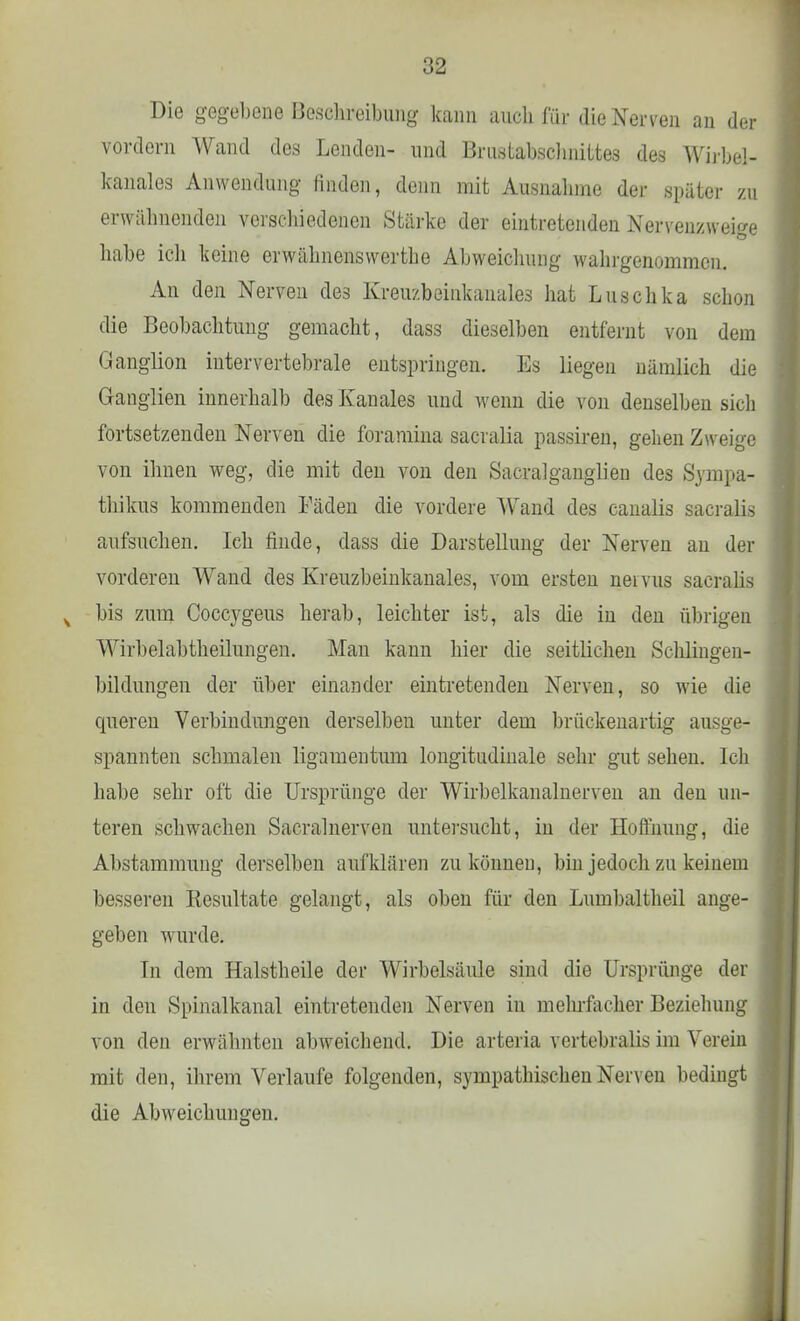 Die gegebene Beschreibung kann auch für die Nerven an der vordem Wand des Lenden- und Brustabschnittes des Wirbel- kanales Anwendung rinden, denn mit Ausnahme der später zu erwähnenden verschiedenen Stärke der eintretenden Nervenzweige habe ich keine erwähnenswerthe Abweichung wahrgenommen. An den Nerven des Kreuzbeinkanales hat Luschka schon die Beobachtung gemacht, dass dieselben entfernt von dem Ganglion intervertebrale entspringen. Es liegen nämlich die Ganglien innerhalb des Kanales und wenn die von denselben sich fortsetzenden Nerven die foramina sacralia passiren, gehen Zweige von ihnen weg, die mit den von den Sacralganglien des Sympa- thikus kommenden Fäden die vordere Wand des canalis sacralis aufsuchen. Ich finde, dass die Darstellung der Nerven an der vorderen Wand des Kreuzbeinkanales, vom ersten neivus sacralis s bis zum Coccygeus herab, leichter ist, als die in den übrigen Wirbelabtheilungen. Man kann hier die seitlichen Schlingen- bildungen der über einander eintretenden Nerven, so wie die queren Verbindungen derselben unter dem brückenartig ausge- spannten schmalen ligamentum longitudinale sehr gut sehen. Ich habe sehr oft die Ursprünge der Wirbelkanalnerven an den un- teren schwachen Sacralnerveu untersucht, in der Hoffnung, die Abstammung derselben aufklären zu können, bin jedoch zu keinem besseren Kesultate gelangt, als oben für den Lumbaltheil ange- geben wurde. Tu dem Halstheile der Wirbelsäule sind die Ursprünge der in den Spinalkanal eintretenden Nerven in mehrfacher Beziehung von den erwähnten abweichend. Die arteria vertebralis im Verein mit den, ihrem Verlaufe folgenden, sympathischen Nerven bedingt die Abweichungen.