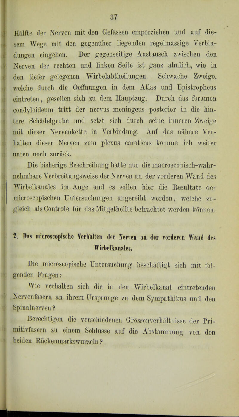 Hälfte der Nerven mit den Gelassen empor/iehcn und auf die- sem Wege mit den gegenüber liegenden regelmässige Verbin- dungen eingehen. Der gegenseitige Austausch zwischen den Nerven der rechten und linken Seite ist ganz ähnlich, wie in den tieler gelegenen Wirbelabtheilungen. Schwache Zweige, welche durch die Oefthungen in dem Atlas und Epistropheus eintreten, gesellen sich zu dem Hauptzug. Durch das foramen condyloideum tritt der nervus meningeus posterior in die hin- tere .Schädelgrube und setzt sich durch seine inneren Zweige mit dieser Nervenkette in Verbindung. Auf das nähere Ver- halten dieser Nerven zum plexus caroticus komme ich weiter unten noch zurück. Die bisherige Beschreibung hatte nur die macroscopisch-wahr- nehmbare Verbreitungsweise der Nerven an der vorderen Wand des Wirbelkanales im Auge und es sollen hier die Resultate der microscopischen Untersuchungen angereiht werden, welche zu- gleich als Controle für das Mitgetheilte betrachtet werden können. 2. Das microscopisrhe Verhalten der Nerven an der vorderen Wand des Wirbelkanales. Die microscopische Untersuchung beschäftigt sich mit fol- genden Fragen: Wie verhalten sich die in den Wirbelkanal eintretenden Nerven fasern an ihrem Ursprünge zu dem Sympathikus und den Spinalnerven? Berechtigen die verschiedenen Grösscnvcrhältnissc der Pri- mi) i\ fasern zu einem Schlüsse auf die Abstammung von den beiden Rückcnmarkswurzeln ?