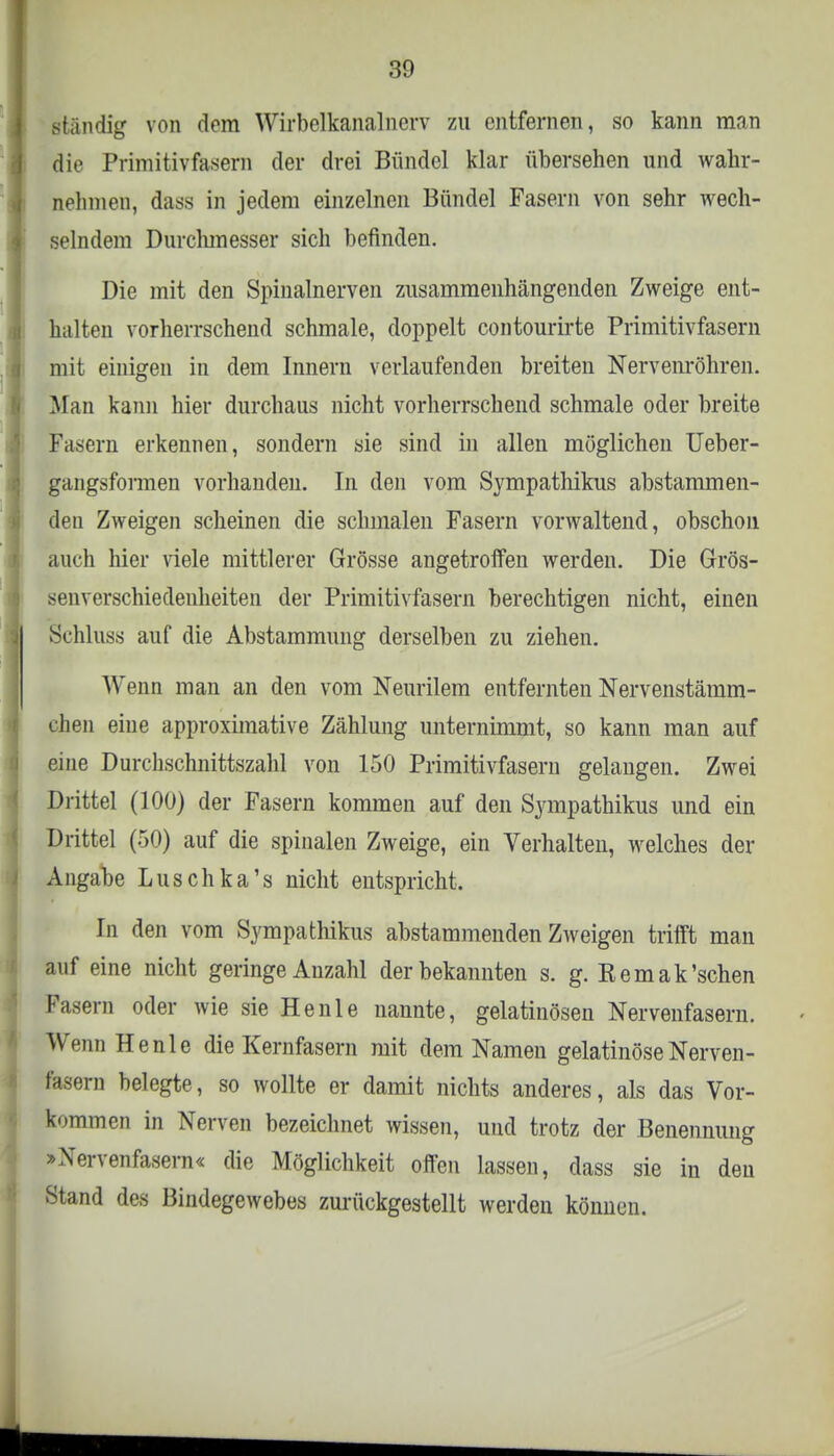 ständig von dem Wirbelkanal nerv zu entfernen, so kann man die Primitivfasern der drei Bündel klar übersehen und wahr- nehmen, dass in jedem einzelnen Bündel Fasern von sehr wech- selndem Durclunesser sich befinden. Die mit den Spinalnerven zusammenhängenden Zweige ent- halten vorherrschend schmale, doppelt contourirte Primitivfasern mit einigen in dem Innern verlaufenden breiten Nervenröhren. Man kann hier durchaus nicht vorherrschend schmale oder breite Fasern erkennen, sondern sie sind in allen möglichen Ueber- gangsformen vorhanden. In den vom Sympathikus abstammen- den Zweigen scheinen die schmalen Fasern vorwaltend, obschou auch hier viele mittlerer Grösse angetroffen werden. Die Grös- senverschiedeuheiten der Primitivfasern berechtigen nicht, einen Schluss auf die Abstammung derselben zu ziehen. Wenn man an den vom Neuralem entfernten Nervenstämm- dien eine approximative Zählung unternimmt, so kann man auf eine Durchschnittszahl von 150 Primitivfasern gelangen. Zwei Drittel (100) der Fasern kommen auf den Sympathikus und ein Drittel (50) auf die spinalen Zweige, ein Verhalten, welches der Angabe Luschka's nicht entspricht. In den vom Sympathikus abstammenden Zweigen trifft man auf eine nicht geringe Anzahl der bekannten s. g. Kemak'schen Fasern oder wie sie Henle nannte, gelatinösen Nervenfasern. W&m Henle die Kernfasern mit dem Namen gelatinöse Nerven- fasern belegte, so wollte er damit nichts anderes, als das Vor- kommen in Nerven bezeichnet wissen, und trotz der Benennung »Nervenfasern« die Möglichkeit offen lassen, dass sie in den Stand des Bindegewebes zurückgestellt werden können.