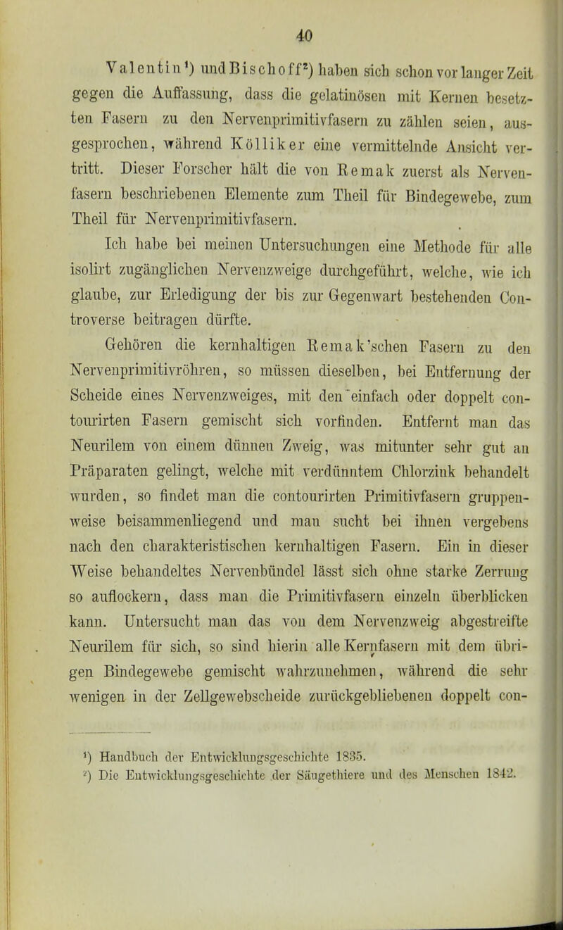 Valentin1) und Bischoff2) haben sich schon vor langer Zeit gegen die Auffassung, dass die gelatinösen mit Kernen besetz- ten Fasern zu den Nervenprimitivfasern zu zählen seien, aus- gesprochen, während Kölliker eine vermittelnde Ansicht ver- tritt. Dieser Forscher hält die von Eemak zuerst als Nerven- fasern beschriebenen Elemente zum Theil für Bindegewebe, zum Theil für Nervenprimitivfasern. Ich habe bei meinen Untersuchungen eine Methode für alle isolirt zugänglichen Nervenzweige durchgeführt, welche, wie ich glaube, zur Erledigung der bis zur Gegenwart bestehenden Con- troverse beitragen dürfte. Gehören die kernhaltigen Remak'sehen Fasern zu den Nervenprmritivröhren, so müssen dieselben, bei Entfernung der Scheide eines Nervenzweiges, mit deneinfach oder doppelt con- tourirten Fasern gemischt sich vorfinden. Entfernt man das Neurilem von einem dünnen Zweig, was mitunter sehr gut an Präparaten gelingt, welche mit verdünntem Chlorzink behandelt wurden , so findet man die contourirten Primitivfasern gruppen- weise beisammenliegend und mau sucht bei ihnen vergebens nach den charakteristischen kernhaltigen Fasern. Ein in dieser Weise behandeltes Nervenbündel lässt sich ohne starke Zerrung so auflockern, dass man die Primitivfasern einzeln überblickeu kann. Untersucht man das von dem Nervenzweig abgestreifte Neurilem für sich, so sind hierin alle Kernfasern mit dem übri- gen Bindegewebe gemischt wahrzunehmen, während die sehr wenigen in der Zellgewebscheide zurückgebliebenen doppelt con- J) Handbuch der Entwicklungsgeschichte 1835. *) Die Entwicklungsgeschichte der Säugethiere und des Menschen 1842.