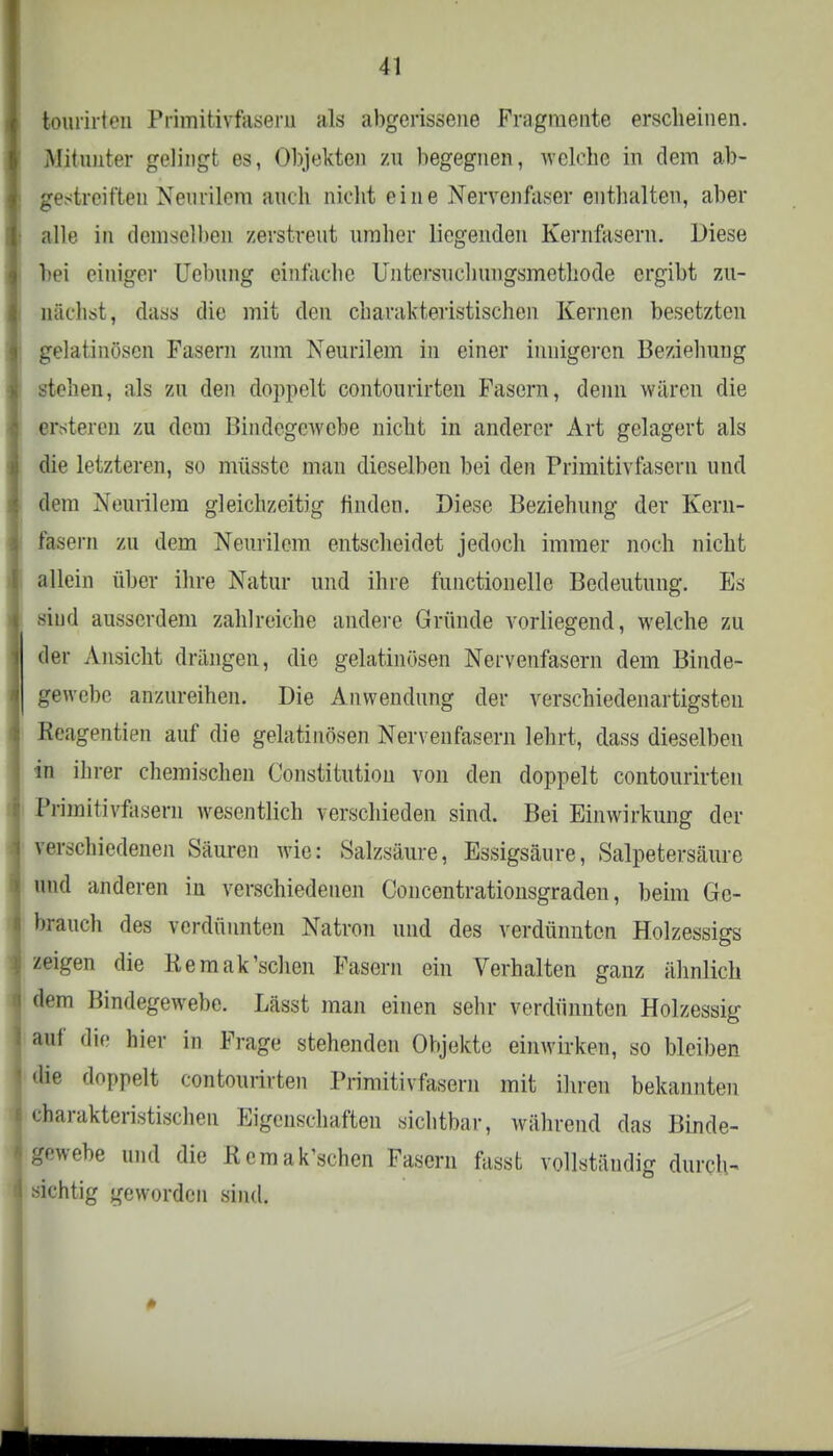 kourirten Primitivfasern als abgerissene Fragmente erscheinen. Mitunter gelingt es, Objekten zu begegnen, welche in dem ab- gestreiften Nenrilcm auch nicht eine Nervenfaser enthalten, aber alle in demselben zerstreut umher liegenden Kernfasern. Diese bei einiger Hebung einfache Untersuchungsmethode ergibt zu- nächst, dass die mit den charakteristischen Kernen besetzten gelatinösen Fasern zum Neurilem in einer innigeren Beziehung stehen, als zu den doppelt contourirten Fasern, denn wären die ersteren zu dem Bindegewebe nicht in anderer Art gelagert als die letzteren, so müsstc man dieselben bei den Primitivfaseni und dem Neurilem gleichzeitig finden. Diese Beziehung der Kern- fasern zu dem Neurilem entscheidet jedoch immer noch nicht allein über ihre Natur und ihre functionelle Bedeutung. Es siud ausserdem zahlreiche andere Gründe vorliegend, welche zu der Ansicht drängen, die gelatinösen Nervenfasern dem Binde- gewebe anzureihen. Die Anwendung der verschiedenartigsten Reagentien auf die gelatinösen Nervenfasern lehrt, dass dieselben in ihrer chemischen Constitution von den doppelt contourirten Primitivfaseni wesentlich verschieden sind. Bei Einwirkung der verschiedenen Säuren wie: Salzsäure, Essigsäure, Salpetersäure und anderen in verschiedenen Concentrationsgraden, beim Ge- brauch des verdünnten Natron und des verdünnten Holzessigs zeigen die Kemak'schen Fasern ein Verhalten ganz ähnlich dem Bindegewebe. Lässt man einen sehr verdünnten Holzessig auf die hier in Frage stehenden Objekte einwirken, so bleiben die doppelt contourirten Primitivlasern mit ihren bekannten charakteristischen Eigenschaften sichtbar, während das Binde- gewebe und die Kemak'schen Fasern fassfe vollständig durch- sichtig geworden sind.