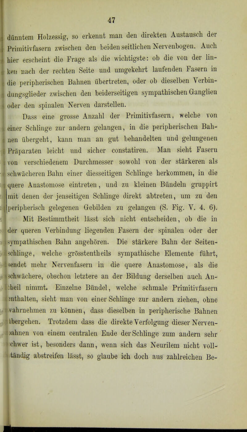 dünntem Holzessig, so erkennt man den direkten Austausch der Primitivfasern zwischen den beiden seitlichen Nerveubogen. Auch hier erscheint die Frage als die wichtigste: ob die von der lin- ken nach der rechten Seite und umgekehrt laufenden Fasern in die peripherischen Bahnen übertreten, oder ob dieselben Verbin- dungsglieder zwischen den beiderseitigen sympathischen Ganglien oder den spinalen Nerven darstellen. üass eine grosse Anzahl der Primitivfasern, welche von einer Schlinge zur andern gelangen, in die peripherischen Bah- nen übergeht, kann man an gut behandelten und gelungenen Präparaten leicht und sicher constatiren. Man sieht Faseru von verschiedenem Durchmesser sowohl von der stärkeren als schwächeren Bahn einer diesseitigen Schlinge herkommen, in die quere Anastomose eintreten, und zu kleinen Bündeln gruppirt mit denen der jenseitigen Schlinge direkt abtreten, um zu den peripherisch gelegenen Gebilden zu gelangen (S. Fig. V. 4. 6). Mit Bestimmtheit lässt sich nicht entscheiden, ob die in der queren Verbindung liegenden Fasern der spinalen oder der ympathischen Bahn angehören. Die stärkere Bahn der Seiten- chlinge, welche grösstenteils sympathische Elemente führt, endet mehr Nervenfasern in die quere Anastomose, als die schwächere, obschon letztere an der Bildung derselben auch An- teil nimmt. Einzelne Bündel, welche schmale Primitivfasern snthalten, sieht man von einer Schlinge zur andern ziehen, ohne vahrnehmen zu können, dass dieselben in peripherische Bahnen ibergehen. Trotzdem dass die direkte Verfolgung dieser Nerven- bahnen von einem centralen Ende der Schlinge zum andern sehr ■ chwer ist, besonders dann, wenn sich das Neurilem nicht voll- ständig abstreifen lässt, so glaube ich doch aus zahlreichen Be-