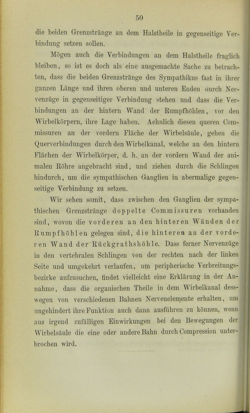 die beiden Grenzstränge an dem Halstlieile in gegenseitige Ver- bindung setzen sollen. Mögen auch die Verbindungen an dem Halstlieile fraglich bleiben, so ist es doch als eine ausgemachte Sache zu betrach- ten, dass die beiden Grenzstränge des Sympathikus fast in ihrer ganzen Länge und ihren oberen und unteren Enden durch Ner- venzüge in gegenseitiger Verbindung stehen und dass die Ver- bindungen an der hintern Wand der Kumpfhöhlen, vor den Wirbelkörpern, ihre Lage haben. Aehnlich diesen queren Com- missuren an der vordem Fläche der Wirbelsäule, gehen die Querverbindungen durch den Wirbelkanal, welche an den hintern Flächen der Wirbelkörper, d. h. an der vordem Wand der ani- malen Söhre angebracht sind, und ziehen durch die Schlingen hindurch, um die sympathischen Ganglien in abermalige gegen- seitige Verbindung zu setzen. Wir sehen somit, dass zwischen den Ganglien der sympa- thischen Grenzstränge doppelte Commissuren vorhanden sind, wovon die vorderen an den hinteren Wänden der Sumpfhöhlen gelegen sind, die hinteren an der vorde- ren Wand der Sückgrathshöhle. Dass ferner Nervenzüge in den vertebralen Schlingen von der rechten nach der linken Seite und umgekehrt verlaufen, um peripherische Verbreitungs- bezirke aufzusuchen, findet vielleicht eine Erklärung in der An- nahme, dass die organischen Theile in dem Wirbelkanal dess- wegen von verschiedenen Bahnen Nervenelemente erhalten, um ungehindert ihre Funktiun auch dann ausführen zu können, wenfi aus irgend zufälligen Einwirkungen bei den Bewegungen der Wirbelsäule die eine oder andere Bahn durch Compression unter- brochen wird.