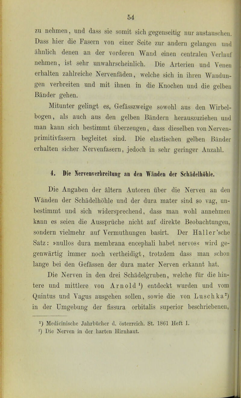 zu nehmen, und dass sie somit sich gegenseitig nur austauschen. Dass hier die Fasern von einer Seite zur andern gelangen und ähnlich denen an der vorderen Wand einen centralen Verlauf nehmen, ist sehr unwahrscheinlich. Die Arterien und Venen erhalten zahlreiche Nervenfäden, welche sich in ihren Wandun- gen verbreiten und mit ihnen in die Knochen und die gelben Bänder gehen. Mitunter gelingt es, Gefässzweige sowohl aus den Wirbel- bogen, als auch aus deu gelben Bändern herauszuziehen und man kann sich bestimmt überzeugen, dass dieselben von Nerven- primitivfasern begleitet sind. Die elastischen gelben Bänder erhalten sicher Nervenfasern, jedoch in sehr geringer Anzahl. 4. Die Nervenverbreitung an den Wänden der Schädelhöhle. Die Angaben der ältern Autoren über die Nerven an den Wänden der Schädelhöhle und der dura mater sind so vag, un- bestimmt und sich widersprechend, dass man wohl annehmen kann es seien die Aussprüche nicht auf direkte Beobachtungen, sondern vielmehr auf Vermuthungen basirt. Der Hailer'sehe Satz: »nullos dura membrana encephali habet nervös« wird ge- genwärtig immer noch vertheidigt, trotzdem dass man schon lange bei den Gefässen der dura mater Nerven erkannt hat. Die Nerven in den drei Schädelgruben, welche für die hin- tere und mittlere von Arnold1) entdeckt wurden und vom Quintus und Vagus ausgehen sollen, sowie die von Luschka2) in der Umgebung der fissura orbitalis superior beschriebenen, J) Medicinische Jahrbücher d. Österreich. St. 18(31 Heft I. *) Die Nerven in der harten Hirnhaut.