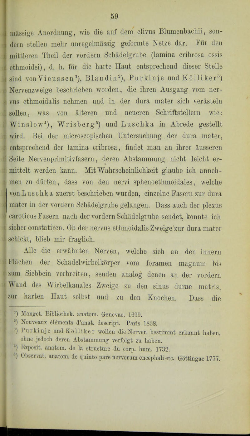 massige Anordnung, wie die auf dem clivus Blnmenbachii, son- dern stellen mehr unregelmässig geformte Netze dar. Für den mittleren Theil der vordem Schädelgrube (lamina cribrosa ossis ethmoidei), d. h. für die harte Haut entsprechend dieser Stelle sind von Vieussen1), Blandin2), Purkinje und Kölliker3) Nervenzweige beschrieben worden, die ihren Ausgang vom ner- vus ethmoidalis nehmen und in der dura mater sich verästeln sollen, was von älteren und neueren Schriftstellern wie: Winslow4), Wrisberg5) und Luschka in Abrede gestellt wird. Bei der microscopischen Untersuchung der dura mater, entsprechend der lamina cribrosa, findet man an ihrer äusseren Seite Nervenprimitivfasern, deren Abstammung nicht leicht er- mittelt werden kann. Mit Wahrscheinlichkeit glaube ich anneh- men zu dürfen, dass von den nervi sphenoethmoidales, welche von Luschka zuerst beschrieben wurden, einzelne Fasern zur dura mater in der vordem Schädelgrube gelangen. Dass auch der plexus caroticus Fasern nach der vordem Schädelgrube sendet, konnte ich sicher constatiren. Ob der nervus ethmoidalis Zweige zur dura mater schickt, blieb mir fraglich. Alle die erwähnten Nerven, welche sich au den innern Flächen der Schädelwirbelkörper vom foramen magnuni bis zum Siebbein verbreiten, senden analog denen an der vordem Wand des Wirbelkanales Zweige zu den sinus durae matris, zur harten Haut selbst und zu den Knochen. Dass die ') Hanget. Bibliothek, anatom. Genevae. 1699. 2) Nouveaux elements d'anat. descript. Paris 1838. ') Purkinje und Kölliker wollen die Nerven bestimmt erkannt haben, ohne jedoch deren Abstammung verfolgt zu haben. 4) Exposit. anatom. de la structure du corp. hum. 1732. 5) Observat. anatom.de quinto parencrvorum enceplialietc. Göttingae 1777.